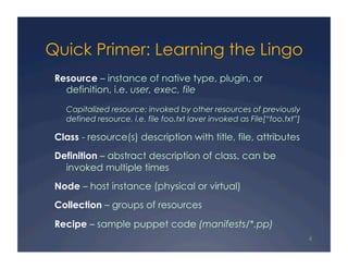 Quick Primer: Learning the Lingo
 Resource – instance of native type, plugin, or
   definition, i.e. user, exec, file

   Capitalized resource: invoked by other resources of previously
   defined resource, i.e. file foo.txt laver invoked as File[“foo.txt”]

 Class - resource(s) description with title, file, attributes
 Definition – abstract description of class, can be
   invoked multiple times
 Node – host instance (physical or virtual)
 Collection – groups of resources

 Recipe – sample puppet code (manifests/*.pp)
                                                                          4
 