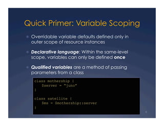 Quick Primer: Variable Scoping
  Overridable variable defaults defined only in
  outer scope of resource instances

  Declarative language: Within the same-level
  scope, variables can only be defined once

  Qualified variables are a method of passing
  parameters from a class
    class mothership {
       $server = “juno”
    }

    class satellite {
       $ms = $mothership::server
    }
                                                   6
 
