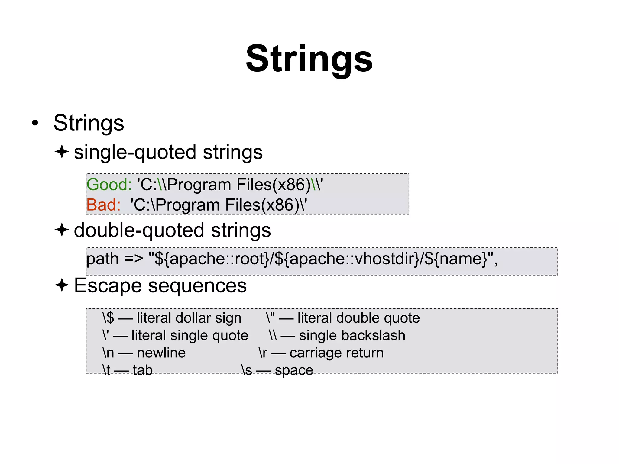 Strings
• Strings
single-quoted strings
double-quoted strings
Escape sequences
Good: 'C:Program Files(x86)'
Bad: 'C:Program Files(x86)'
path => "${apache::root}/${apache::vhostdir}/${name}",
$ — literal dollar sign " — literal double quote
' — literal single quote  — single backslash
n — newline r — carriage return
t — tab s — space
 