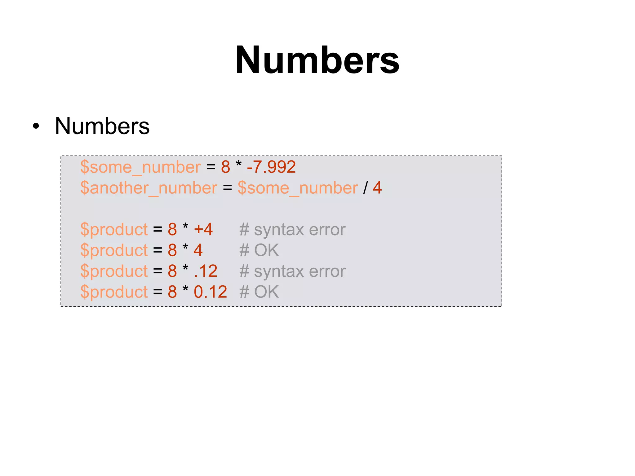Numbers
• Numbers
$some_number = 8 * -7.992
$another_number = $some_number / 4
$product = 8 * +4 # syntax error
$product = 8 * 4 # OK
$product = 8 * .12 # syntax error
$product = 8 * 0.12 # OK
 