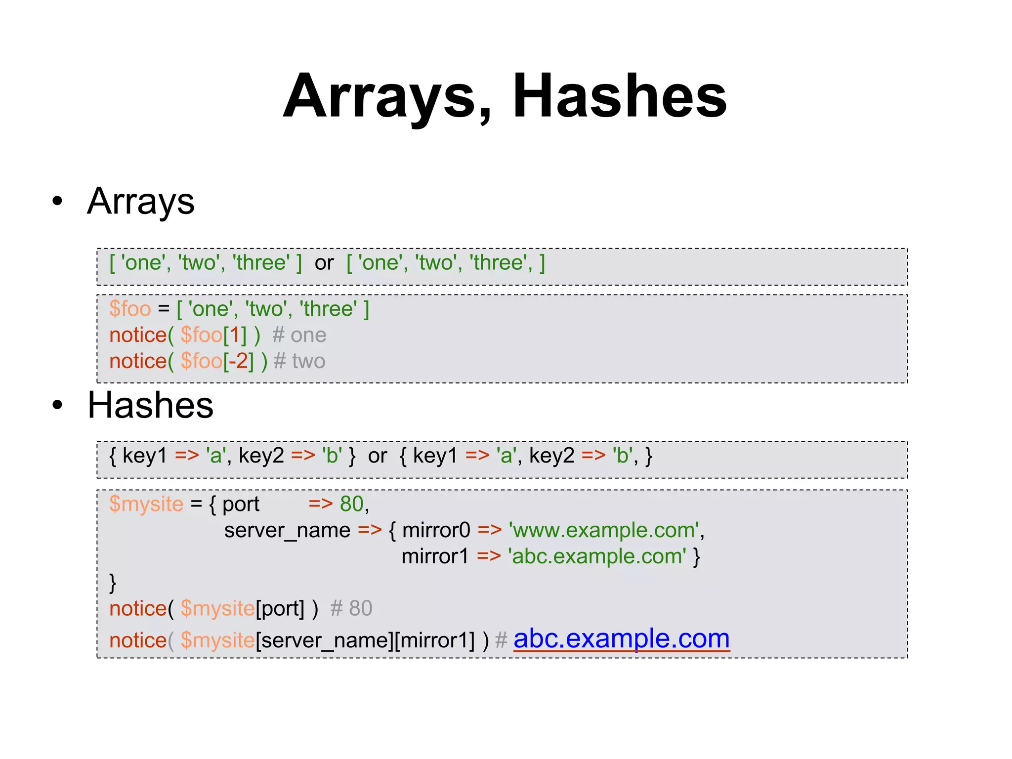 Arrays, Hashes
• Arrays
• Hashes
[ 'one', 'two', 'three' ] or [ 'one', 'two', 'three', ]
$foo = [ 'one', 'two', 'three' ]
notice( $foo[1] ) # one
notice( $foo[-2] ) # two
{ key1 => 'a', key2 => 'b' } or { key1 => 'a', key2 => 'b', }
$mysite = { port => 80,
server_name => { mirror0 => 'www.example.com',
mirror1 => 'abc.example.com' }
}
notice( $mysite[port] ) # 80
notice( $mysite[server_name][mirror1] ) # abc.example.com
 