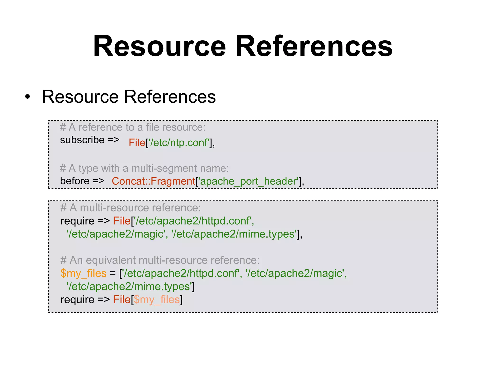 Resource References
• Resource References
# A reference to a file resource:
subscribe =>
# A type with a multi-segment name:
before =>
# A multi-resource reference:
require => File['/etc/apache2/httpd.conf',
'/etc/apache2/magic', '/etc/apache2/mime.types'],
# An equivalent multi-resource reference:
$my_files = ['/etc/apache2/httpd.conf', '/etc/apache2/magic',
'/etc/apache2/mime.types']
require => File[$my_files]
Concat::Fragment['apache_port_header'],
File['/etc/ntp.conf'],
 