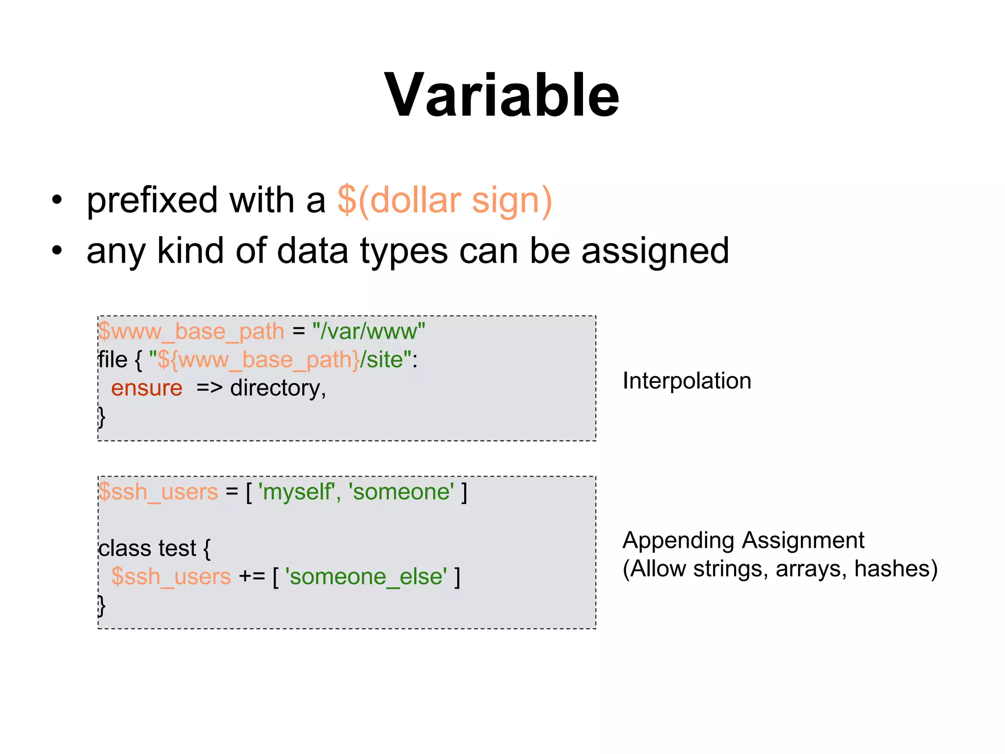 Variable
• prefixed with a $(dollar sign)
• any kind of data types can be assigned
$www_base_path = "/var/www"
file { "${www_base_path}/site":
ensure => directory,
}
$ssh_users = [ 'myself', 'someone' ]
class test {
$ssh_users += [ 'someone_else' ]
}
Interpolation
Appending Assignment
(Allow strings, arrays, hashes)
 
