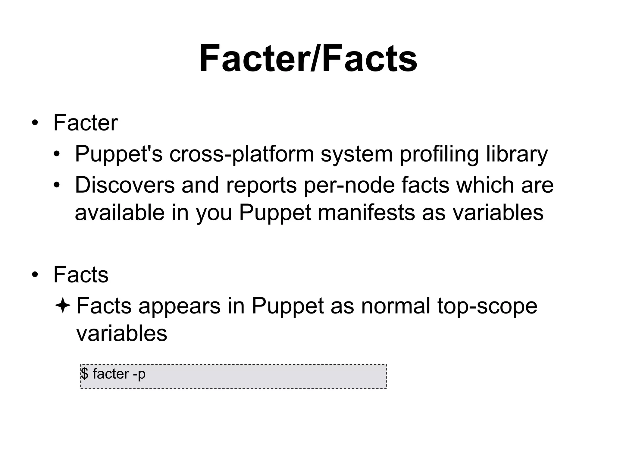 Facter/Facts
• Facter
• Puppet's cross-platform system profiling library
• Discovers and reports per-node facts which are
available in you Puppet manifests as variables
• Facts
Facts appears in Puppet as normal top-scope
variables
$ facter -p
 