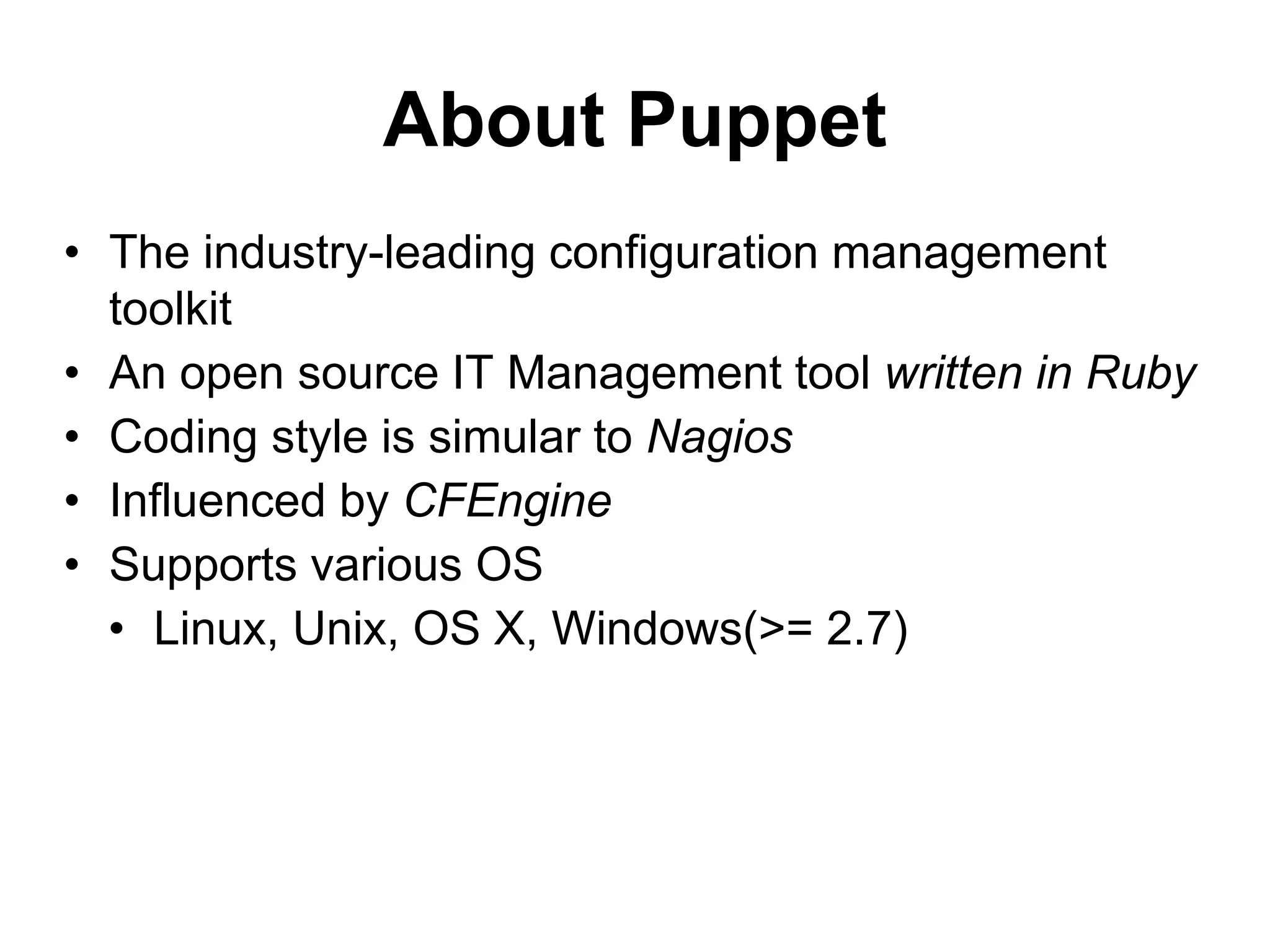 About Puppet
• The industry-leading configuration management
toolkit
• An open source IT Management tool written in Ruby
• Coding style is simular to Nagios
• Influenced by CFEngine
• Supports various OS
• Linux, Unix, OS X, Windows(>= 2.7)
 