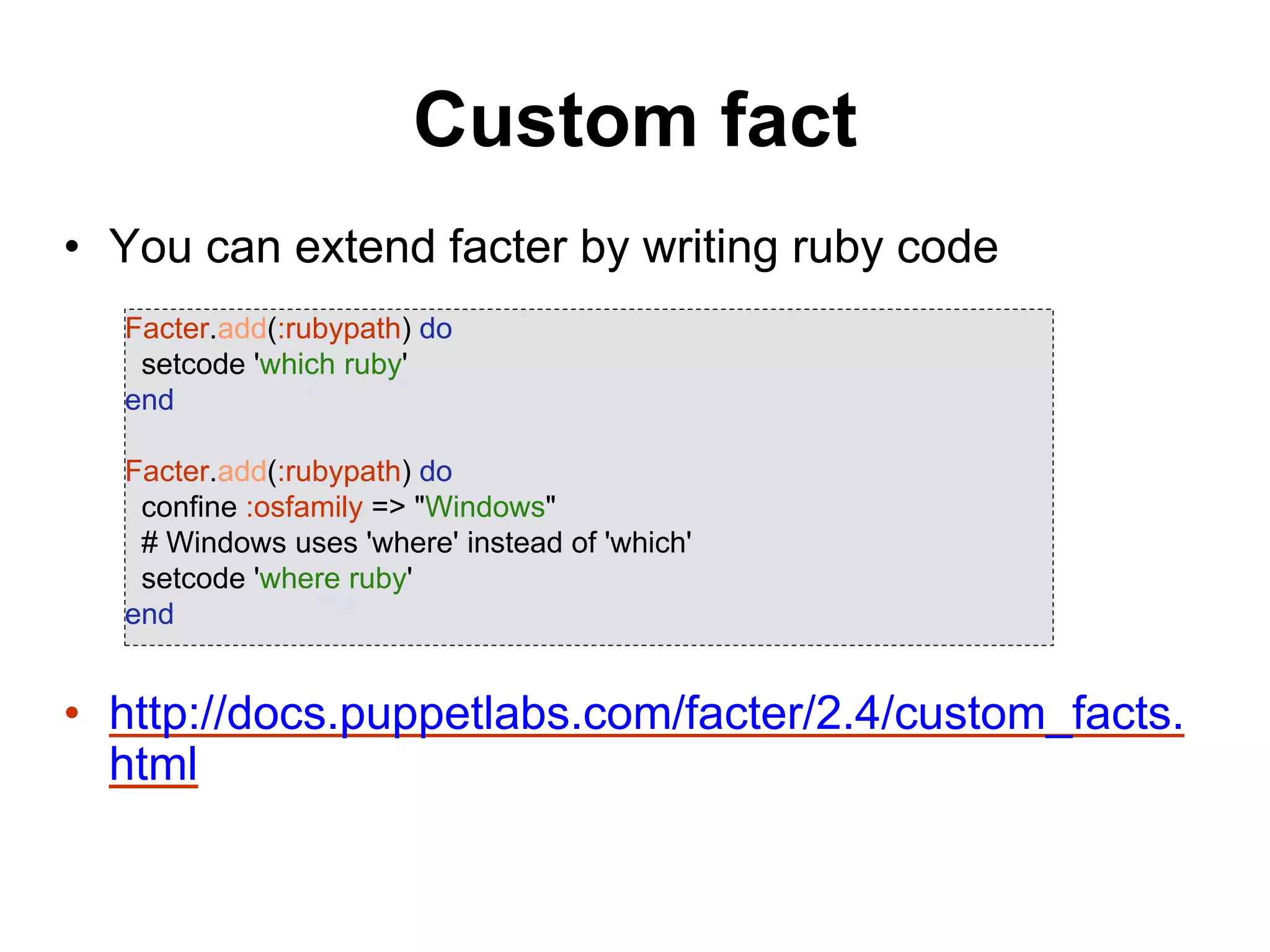 Custom fact
• You can extend facter by writing ruby code
• http://docs.puppetlabs.com/facter/2.4/custom_facts.
html
Facter.add(:rubypath) do
setcode 'which ruby'
end
Facter.add(:rubypath) do
confine :osfamily => "Windows"
# Windows uses 'where' instead of 'which'
setcode 'where ruby'
end
 