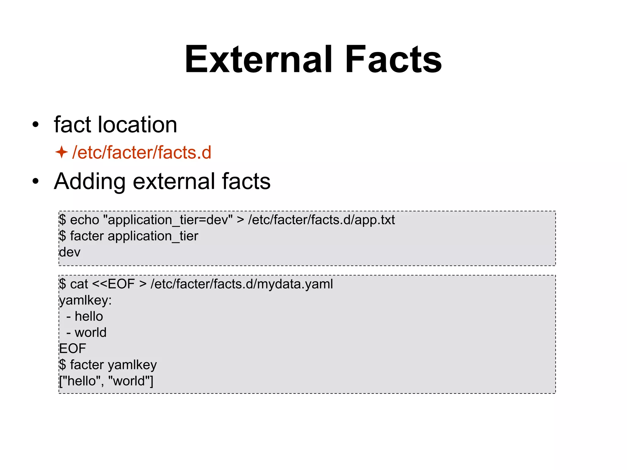 External Facts
• fact location
/etc/facter/facts.d
• Adding external facts
$ echo "application_tier=dev" > /etc/facter/facts.d/app.txt
$ facter application_tier
dev
$ cat <<EOF > /etc/facter/facts.d/mydata.yaml
yamlkey:
- hello
- world
EOF
$ facter yamlkey
["hello", "world"]
 