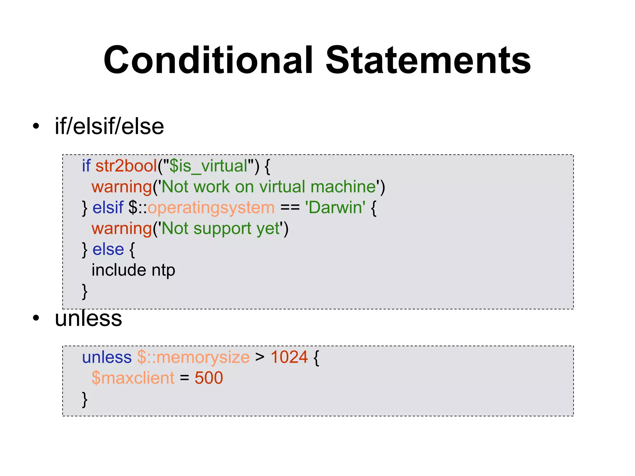 Conditional Statements
• if/elsif/else
• unless
if str2bool("$is_virtual") {
warning('Not work on virtual machine')
} elsif $::operatingsystem == 'Darwin' {
warning('Not support yet')
} else {
include ntp
}
unless $::memorysize > 1024 {
$maxclient = 500
}
 