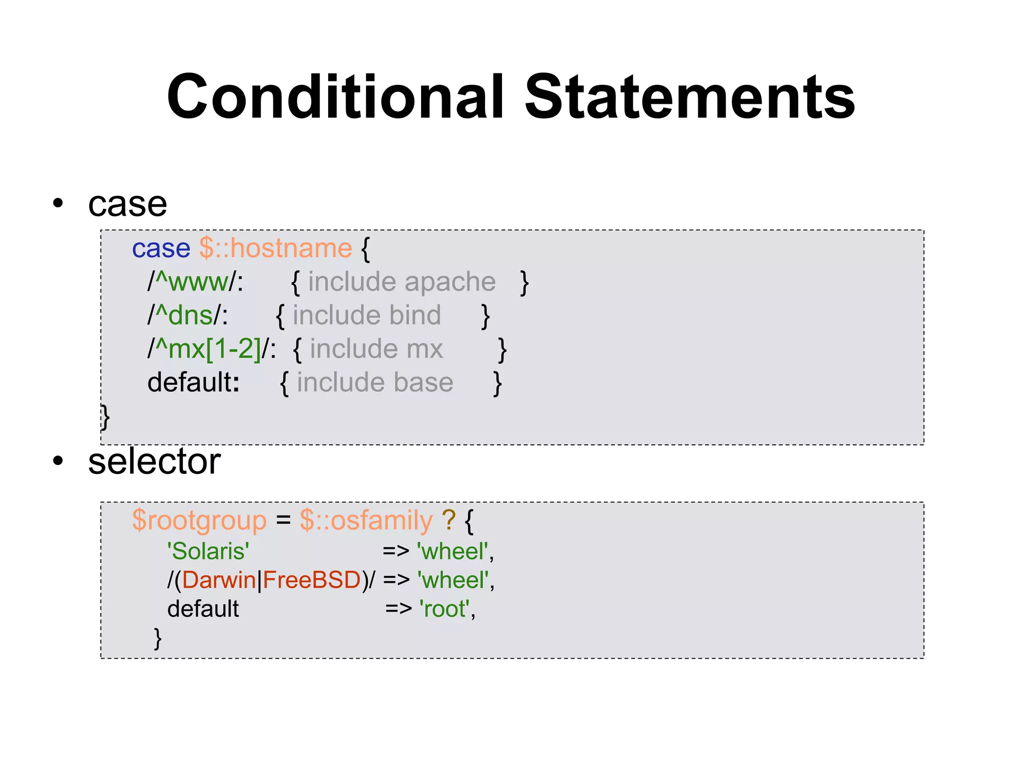 Conditional Statements
• case
• selector
case $::hostname {
/^www/: { include apache }
/^dns/: { include bind }
/^mx[1-2]/: { include mx }
default: { include base }
}
$rootgroup = $::osfamily ? {
'Solaris' => 'wheel',
/(Darwin|FreeBSD)/ => 'wheel',
default => 'root',
}
 