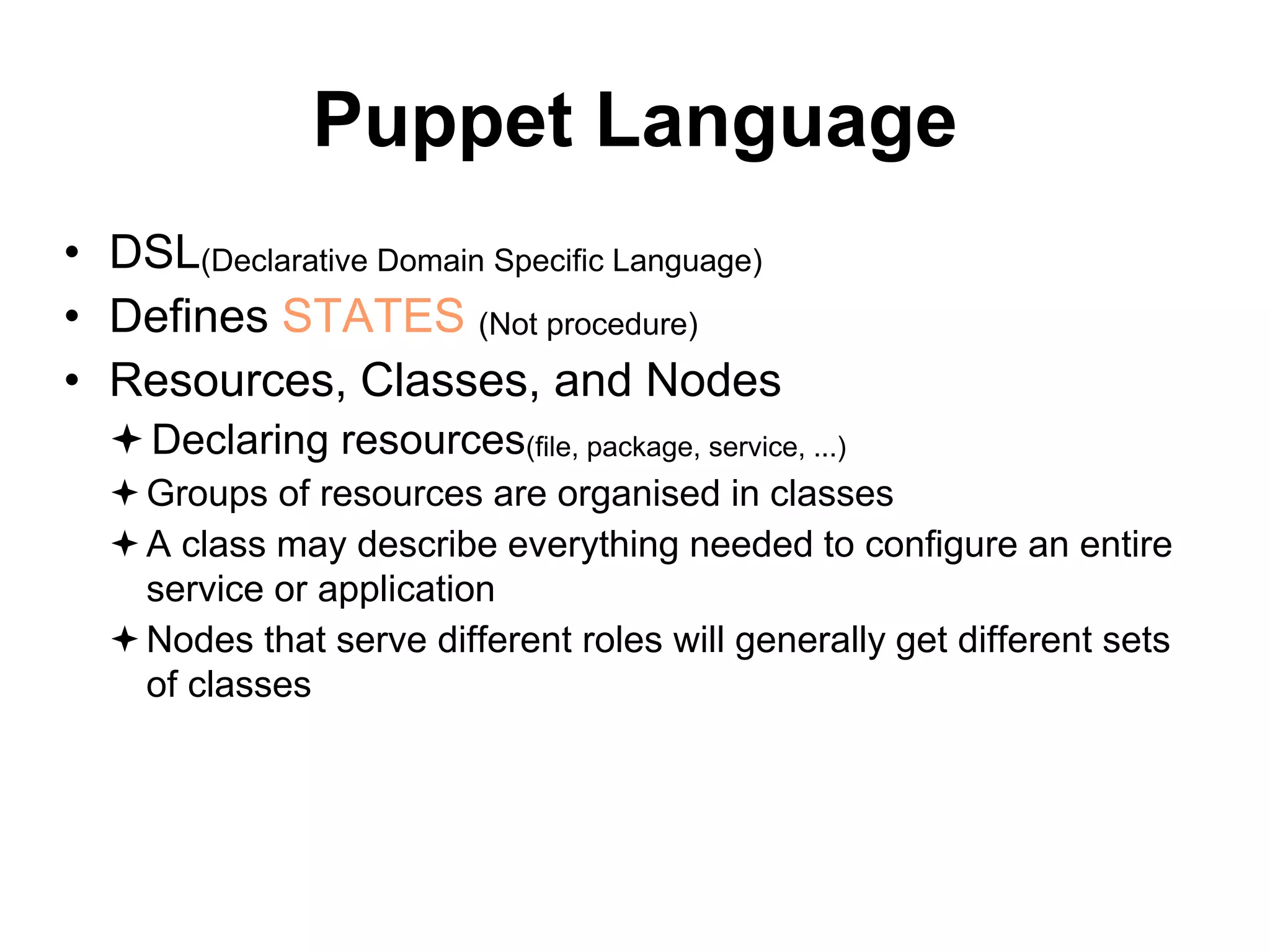 Puppet Language
• DSL(Declarative Domain Specific Language)
• Defines STATES (Not procedure)
• Resources, Classes, and Nodes
Declaring resources(file, package, service, ...)
Groups of resources are organised in classes
A class may describe everything needed to configure an entire
service or application
Nodes that serve different roles will generally get different sets
of classes
 