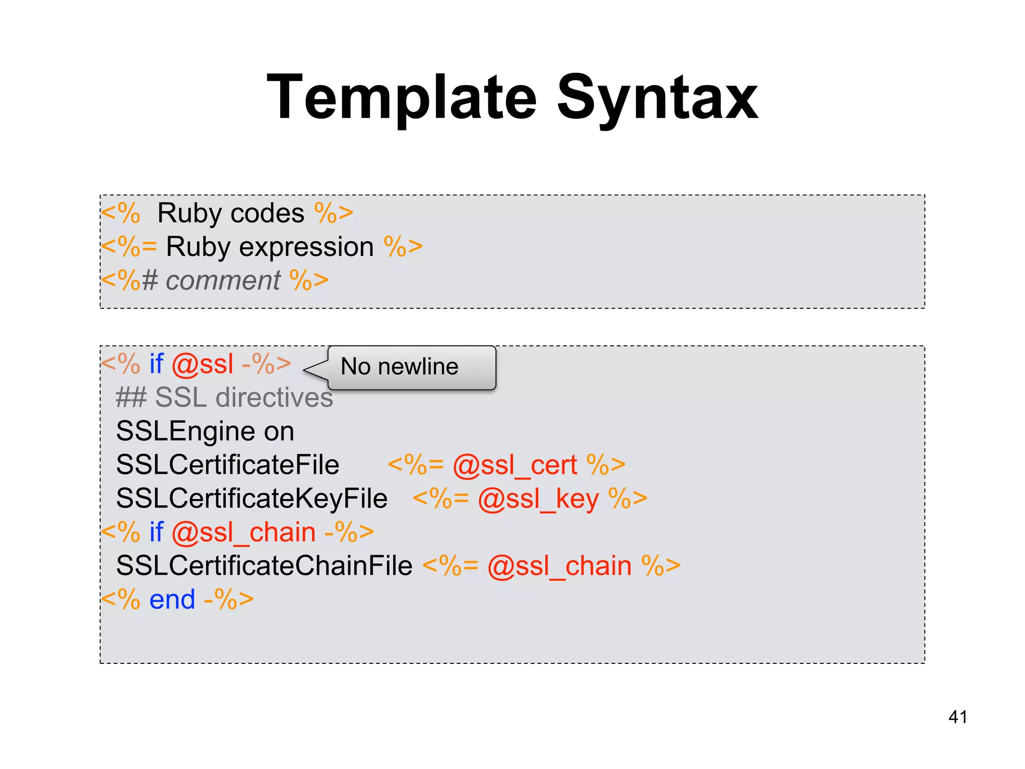 41
Template Syntax
<% Ruby codes %>
<%= Ruby expression %>
<%# comment %>
<% if @ssl -%>
## SSL directives
SSLEngine on
SSLCertificateFile <%= @ssl_cert %>
SSLCertificateKeyFile <%= @ssl_key %>
<% if @ssl_chain -%>
SSLCertificateChainFile <%= @ssl_chain %>
<% end -%>
No newline
 