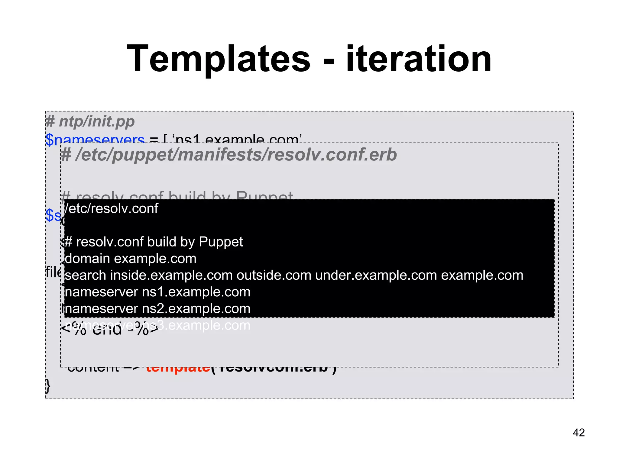 42
Templates - iteration
# ntp/init.pp
$nameservers = [ ‘ns1.example.com’,
‘ns2.example.com’,
‘ns3.example.com’ ]
$searchdomains = [ ‘inside.example.com’,
‘outside.example.com’,
‘under.example.com’]
file {“resolvconf”:
path => “/etc/resolv.conf”,
mode => ‘0644’,
owner => root,
group => root,
content => template('resolvconf.erb')
}
# /etc/puppet/manifests/resolv.conf.erb
# resolv.conf build by Puppet
domain <%= @domain %>
search <% @searchdomains.each do |domain| -%>
<%= domain -%><% end -%> <%= @domain %>
<% @nameservers.each do |server| -%>
nameserver <%= server %>
<% end -%>
/etc/resolv.conf
# resolv.conf build by Puppet
domain example.com
search inside.example.com outside.com under.example.com example.com
nameserver ns1.example.com
nameserver ns2.example.com
nameserver ns3.example.com
 