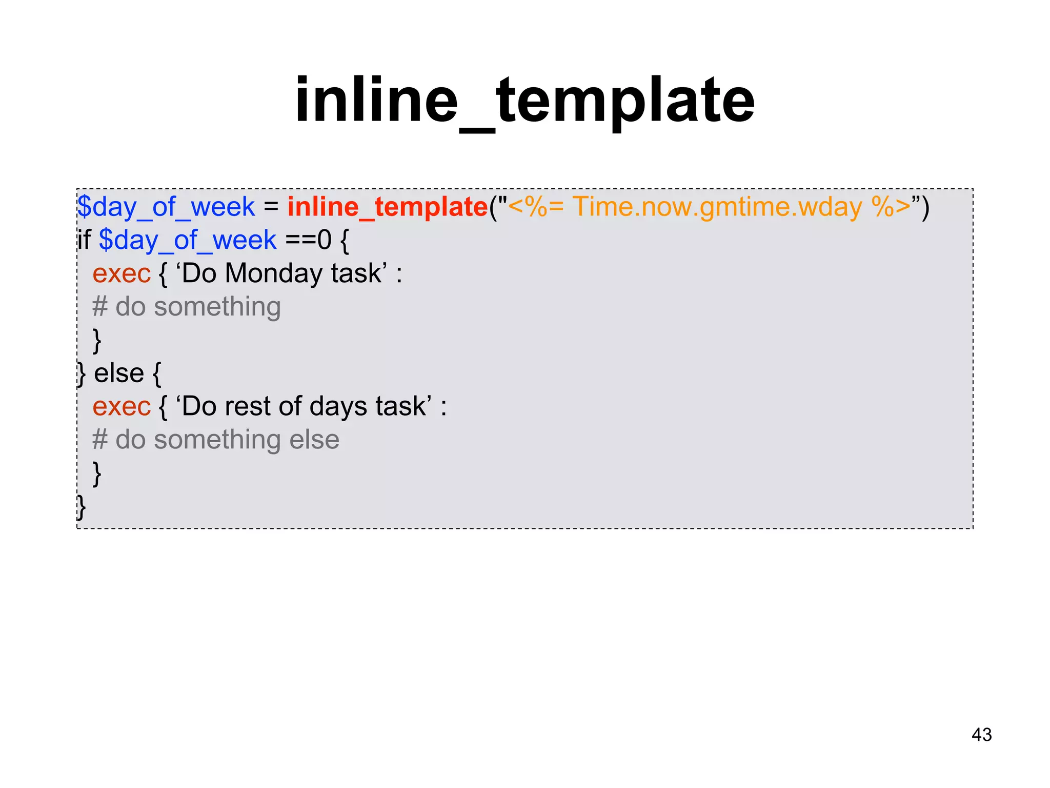 43
inline_template
$day_of_week = inline_template("<%= Time.now.gmtime.wday %>”)
if $day_of_week ==0 {
exec { ‘Do Monday task’ :
# do something
}
} else {
exec { ‘Do rest of days task’ :
# do something else
}
}
 