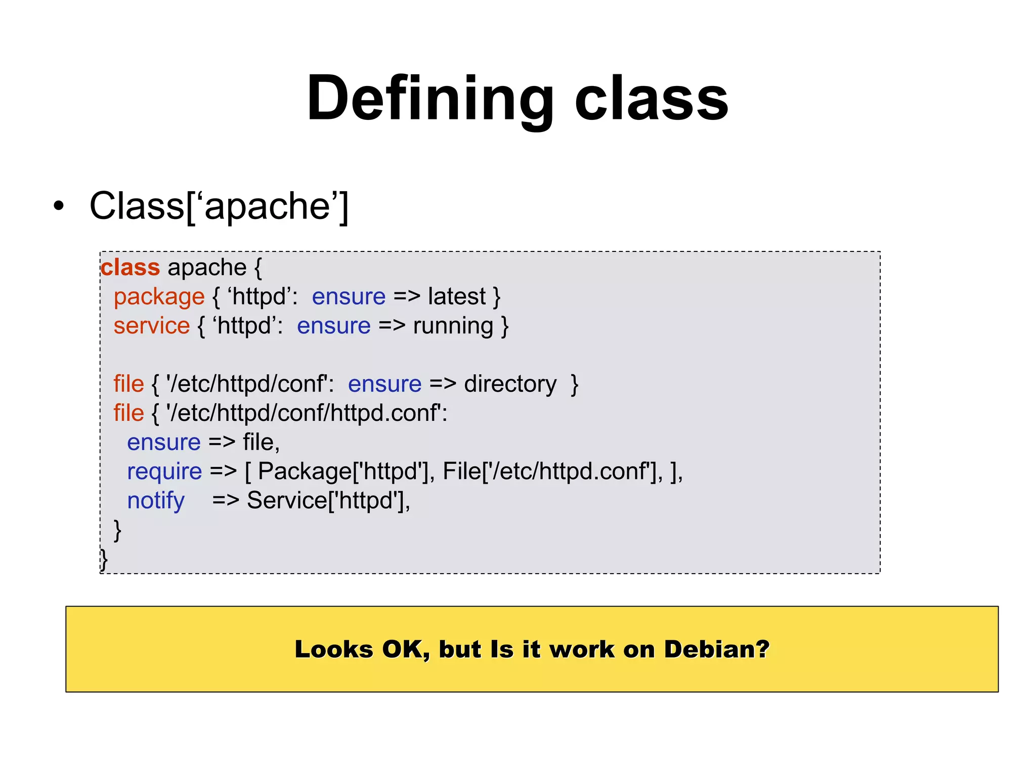 Defining class
• Class[‘apache’]
class apache {
package { ‘httpd’: ensure => latest }
service { ‘httpd’: ensure => running }
file { '/etc/httpd/conf': ensure => directory }
file { '/etc/httpd/conf/httpd.conf':
ensure => file,
require => [ Package['httpd'], File['/etc/httpd.conf'], ],
notify => Service['httpd'],
}
}
Looks OK, but Is it work on Debian?
 