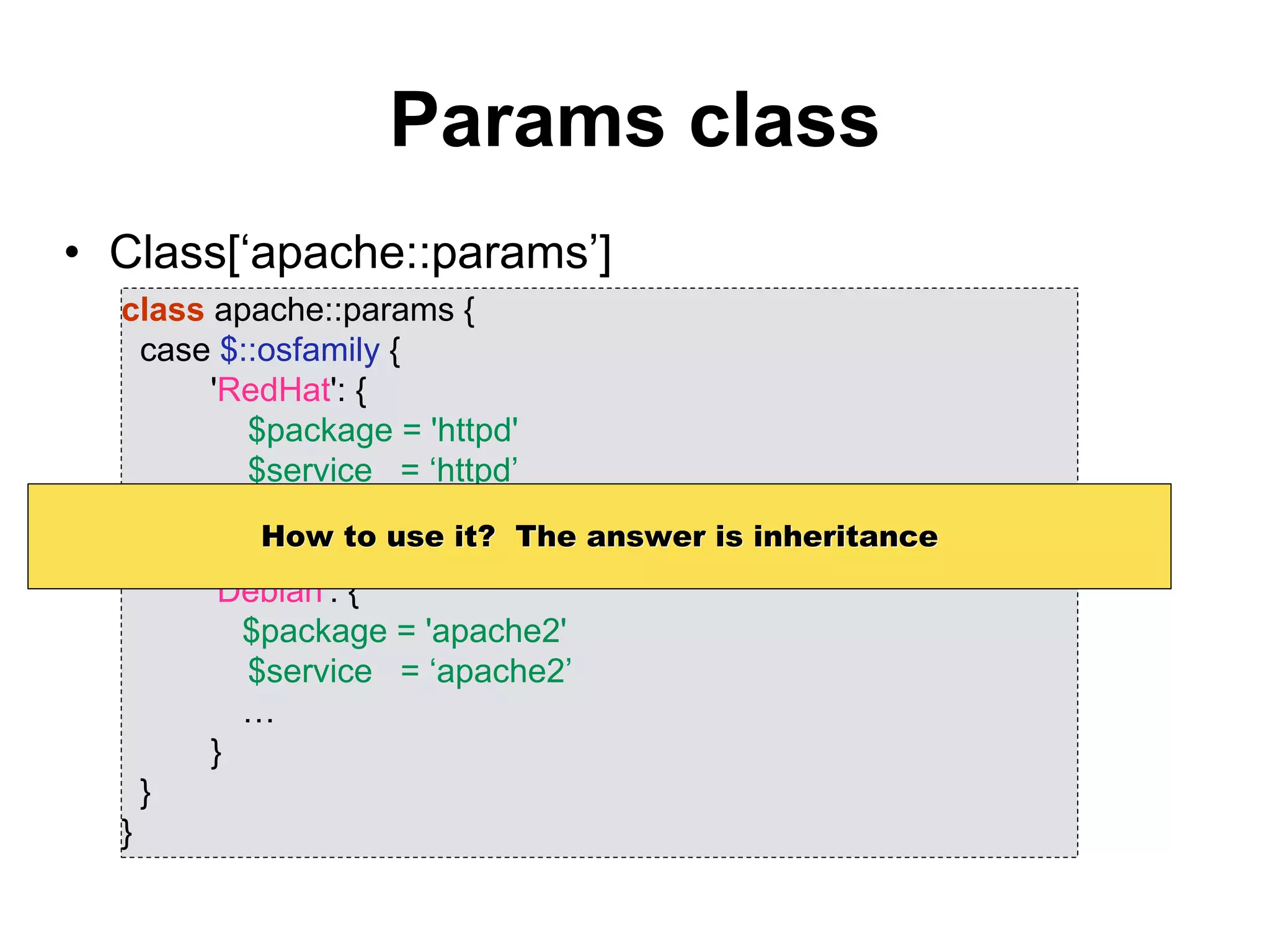 Params class
• Class[‘apache::params’]
class apache::params {
case $::osfamily {
'RedHat': {
$package = 'httpd'
$service = ‘httpd’
…
}
'Debian': {
$package = 'apache2'
$service = ‘apache2’
…
}
}
}
How to use it? The answer is inheritance
 