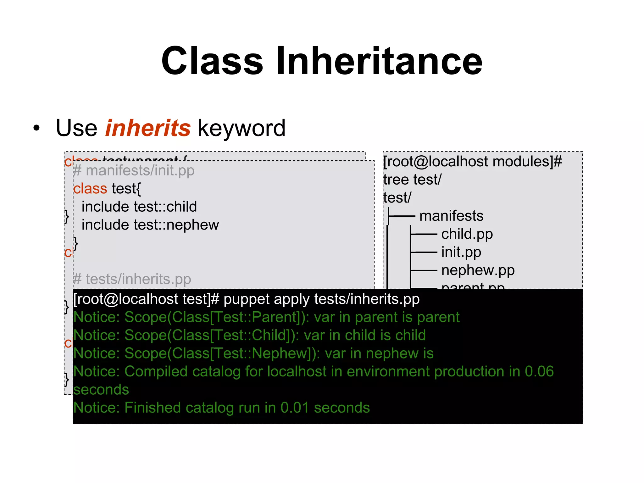 Class Inheritance
• Use inherits keyword
class test::parent {
$var = "parent"
notice("var in parent is ",$var)
}
class test::child inherits test::parent {
$var = "child"
notice("var in child is ",$var)
}
class test::nephew {
notice( "var in nephew is", $var)
}
[root@localhost modules]#
tree test/
test/
├── manifests
│ ├── child.pp
│ ├── init.pp
│ ├── nephew.pp
│ └── parent.pp
└── tests
└── inherits.pp
# manifests/init.pp
class test{
include test::child
include test::nephew
}
# tests/inherits.pp
include test[root@localhost test]# puppet apply tests/inherits.pp
Notice: Scope(Class[Test::Parent]): var in parent is parent
Notice: Scope(Class[Test::Child]): var in child is child
Notice: Scope(Class[Test::Nephew]): var in nephew is
Notice: Compiled catalog for localhost in environment production in 0.06
seconds
Notice: Finished catalog run in 0.01 seconds
 