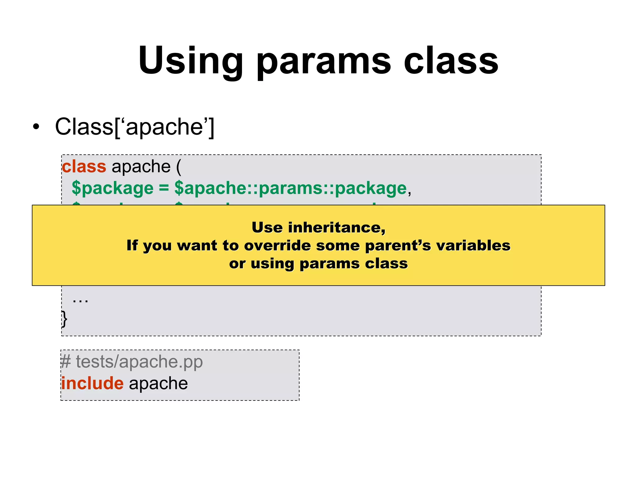 Using params class
• Class[‘apache’]
class apache (
$package = $apache::params::package,
$service = $apache::params::service
) inherits apache::params {
package { $package: ensure => latest }
service { $service : ensure => running }
…
}
# tests/apache.pp
include apache
Use inheritance,
If you want to override some parent’s variables
or using params class
 