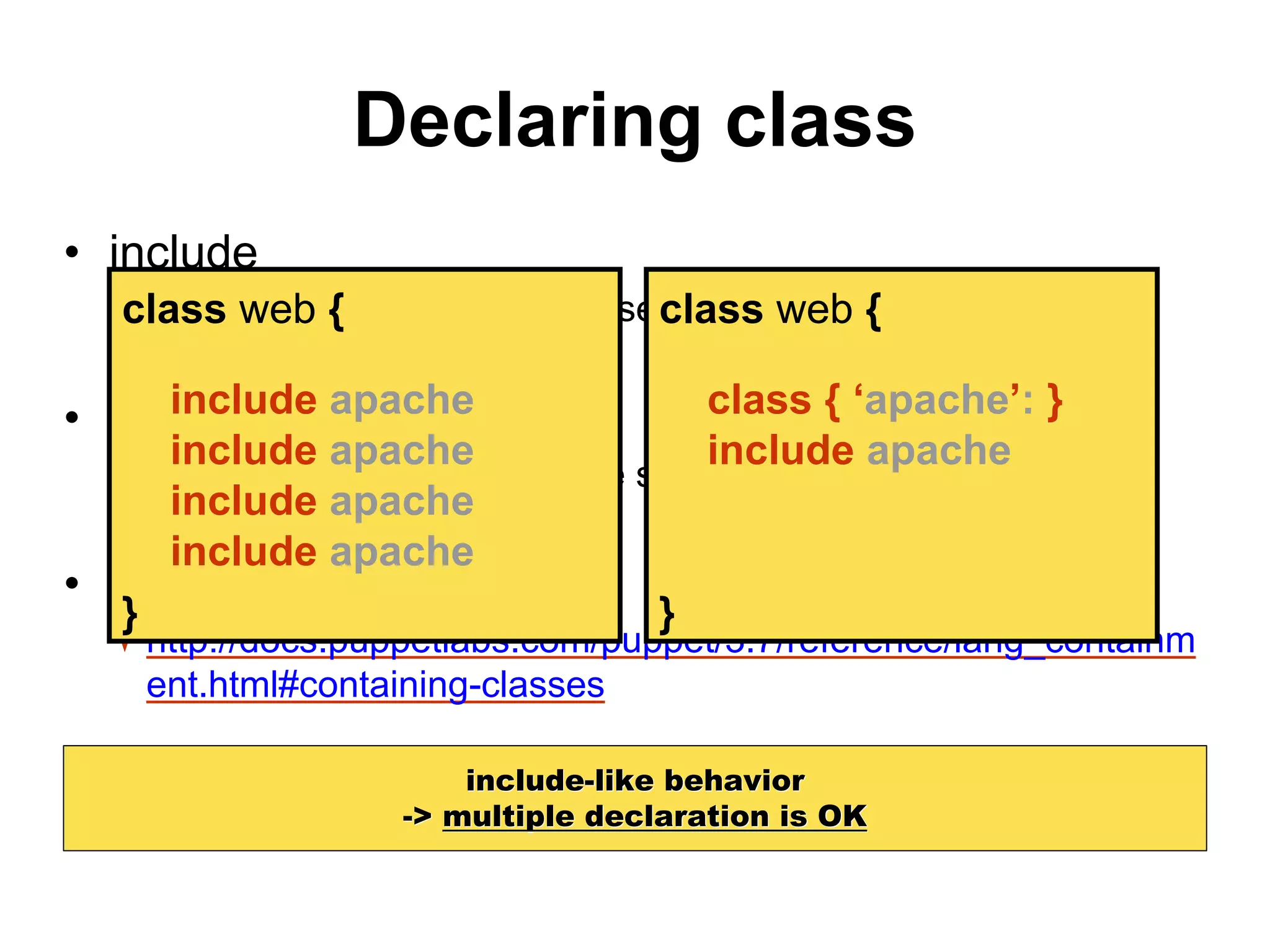 Declaring class
• include
standard way to declare classes
• require
become a dependency of the surrounding container
• contain (>= Puppet 3.4)
http://docs.puppetlabs.com/puppet/3.7/reference/lang_containm
ent.html#containing-classes
include-like behavior
-> multiple declaration is OK
class web {
}
include apache
include apache
include apache
include apache
class web {
}
class { ‘apache’: }
include apache
 