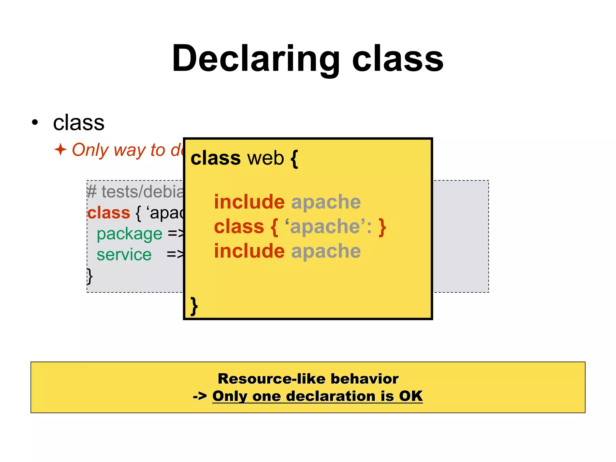 Declaring class
• class
Only way to declare parameterized classes
Resource-like behavior
-> Only one declaration is OK
# tests/debian.pp
class { ‘apache’
package => ‘apache2’,
service => ‘apache2’,
}
class web {
}
include apache
class { ‘apache’: }
include apache
 