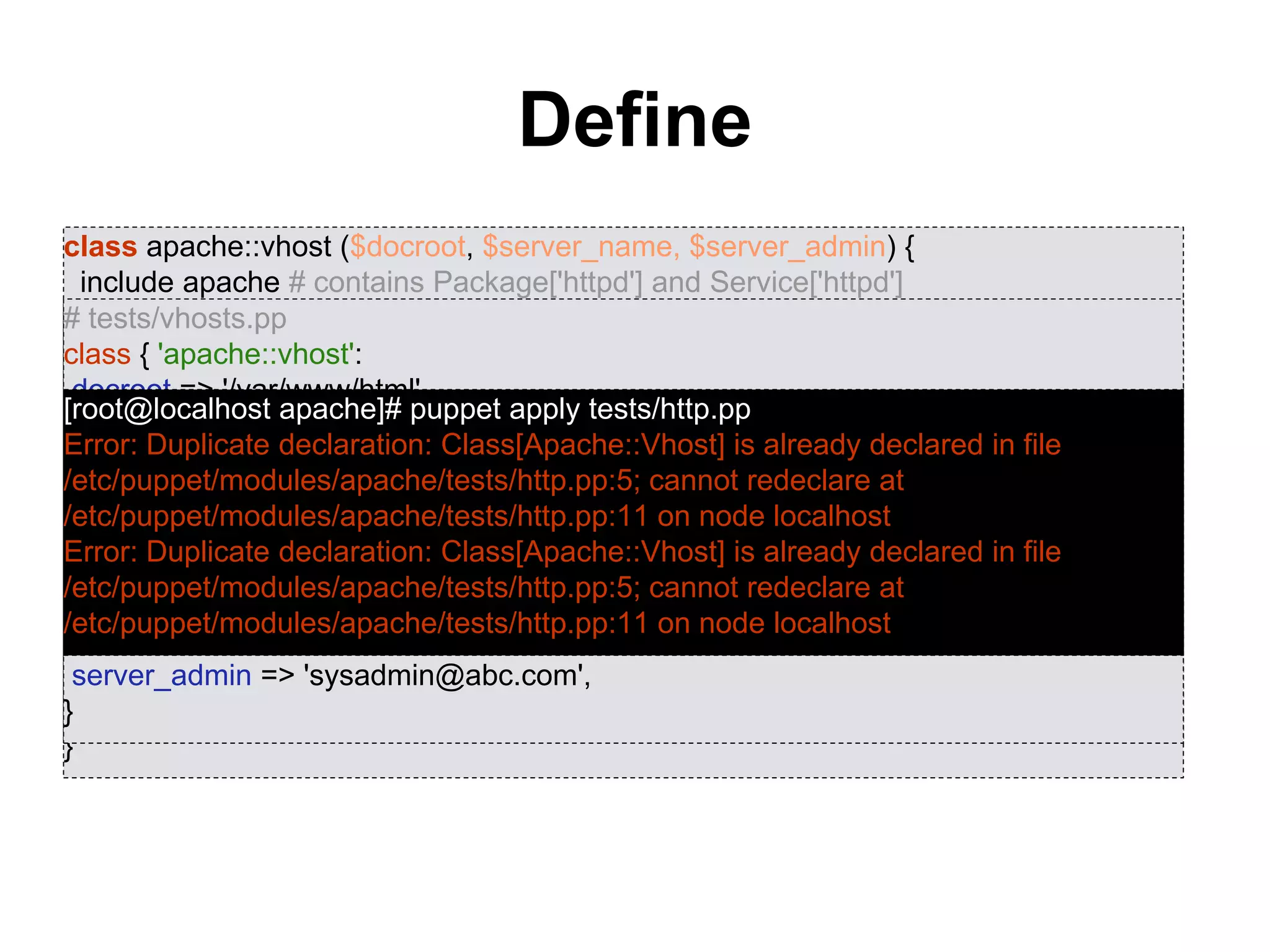 Define
• Can be evaluated multiple times with different
parameters
• Once defined, acts like a new resource type
class apache::vhost ($docroot, $server_name, $server_admin) {
include apache # contains Package['httpd'] and Service['httpd']
include apache::params # contains common config settings
$vhost_dir = $apache::params::vhost_dir
file { "${vhost_dir}/${server_name}.conf":
content => template('apache/vhost-default.conf.erb'),
owner => 'www',
group => 'www',
mode => '0644',
require => Package['httpd'],
notify => Service['httpd'],
}
}
# tests/vhosts.pp
class { 'apache::vhost':
docroot => '/var/www/html',
server_name => 'www01.abc.com',
server_admin => 'sysadmin@abc.com',
}
class { 'apache::vhost':
docroot => '/var/www/html',
server_name => 'www02.abc.com',
server_admin => 'sysadmin@abc.com',
}
[root@localhost apache]# puppet apply tests/http.pp
Error: Duplicate declaration: Class[Apache::Vhost] is already declared in file
/etc/puppet/modules/apache/tests/http.pp:5; cannot redeclare at
/etc/puppet/modules/apache/tests/http.pp:11 on node localhost
Error: Duplicate declaration: Class[Apache::Vhost] is already declared in file
/etc/puppet/modules/apache/tests/http.pp:5; cannot redeclare at
/etc/puppet/modules/apache/tests/http.pp:11 on node localhost
 