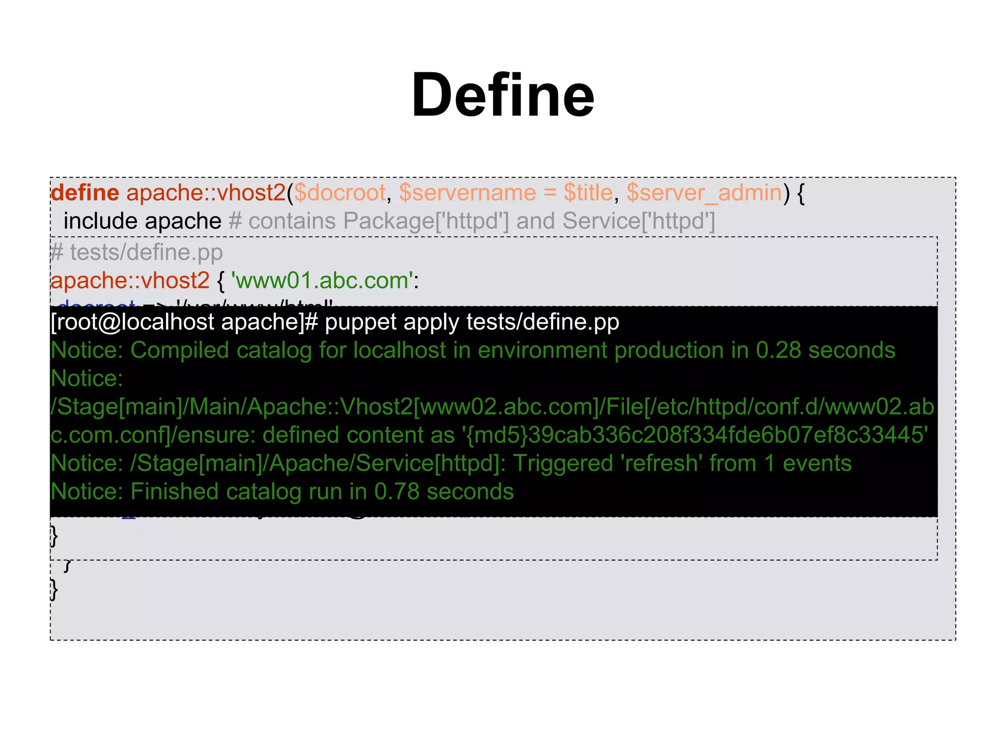 Define
define apache::vhost2($docroot, $servername = $title, $server_admin) {
include apache # contains Package['httpd'] and Service['httpd']
include apache::params # contains common config settings
$vhost_dir = $apache::params::vhost_dir
file { "${vhost_dir}/${server_name}.conf":
content => template('apache/vhost-default.conf.erb'),
owner => 'www',
group => 'www',
mode => '0644',
require => Package['httpd'],
notify => Service['httpd'],
}
}
# tests/define.pp
apache::vhost2 { 'www01.abc.com':
docroot => '/var/www/html',
server_admin => 'sysadmin@abc.com',
}
apache::vhost2 { 'www02.abc.com':
docroot => '/var/www/html',
server_name => 'www02.abc.com',
server_admin => 'sysadmin@abc.com',
}
[root@localhost apache]# puppet apply tests/define.pp
Notice: Compiled catalog for localhost in environment production in 0.28 seconds
Notice:
/Stage[main]/Main/Apache::Vhost2[www02.abc.com]/File[/etc/httpd/conf.d/www02.ab
c.com.conf]/ensure: defined content as '{md5}39cab336c208f334fde6b07ef8c33445'
Notice: /Stage[main]/Apache/Service[httpd]: Triggered 'refresh' from 1 events
Notice: Finished catalog run in 0.78 seconds
 