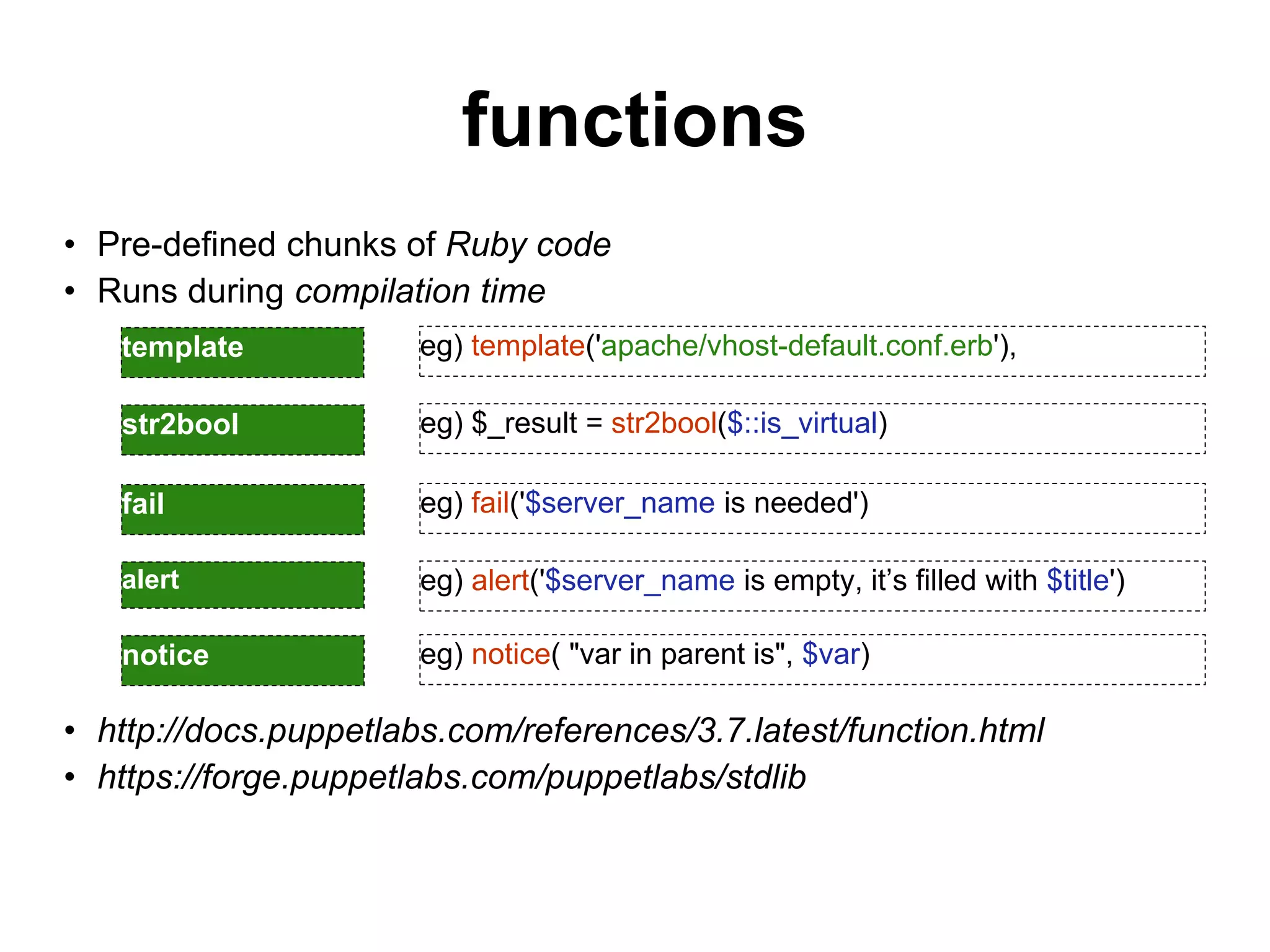 functions
• Pre-defined chunks of Ruby code
• Runs during compilation time
• http://docs.puppetlabs.com/references/3.7.latest/function.html
• https://forge.puppetlabs.com/puppetlabs/stdlib
template eg) template('apache/vhost-default.conf.erb'),
str2bool eg) $_result = str2bool($::is_virtual)
fail eg) fail('$server_name is needed')
alert eg) alert('$server_name is empty, it’s filled with $title')
notice eg) notice( "var in parent is", $var)
 
