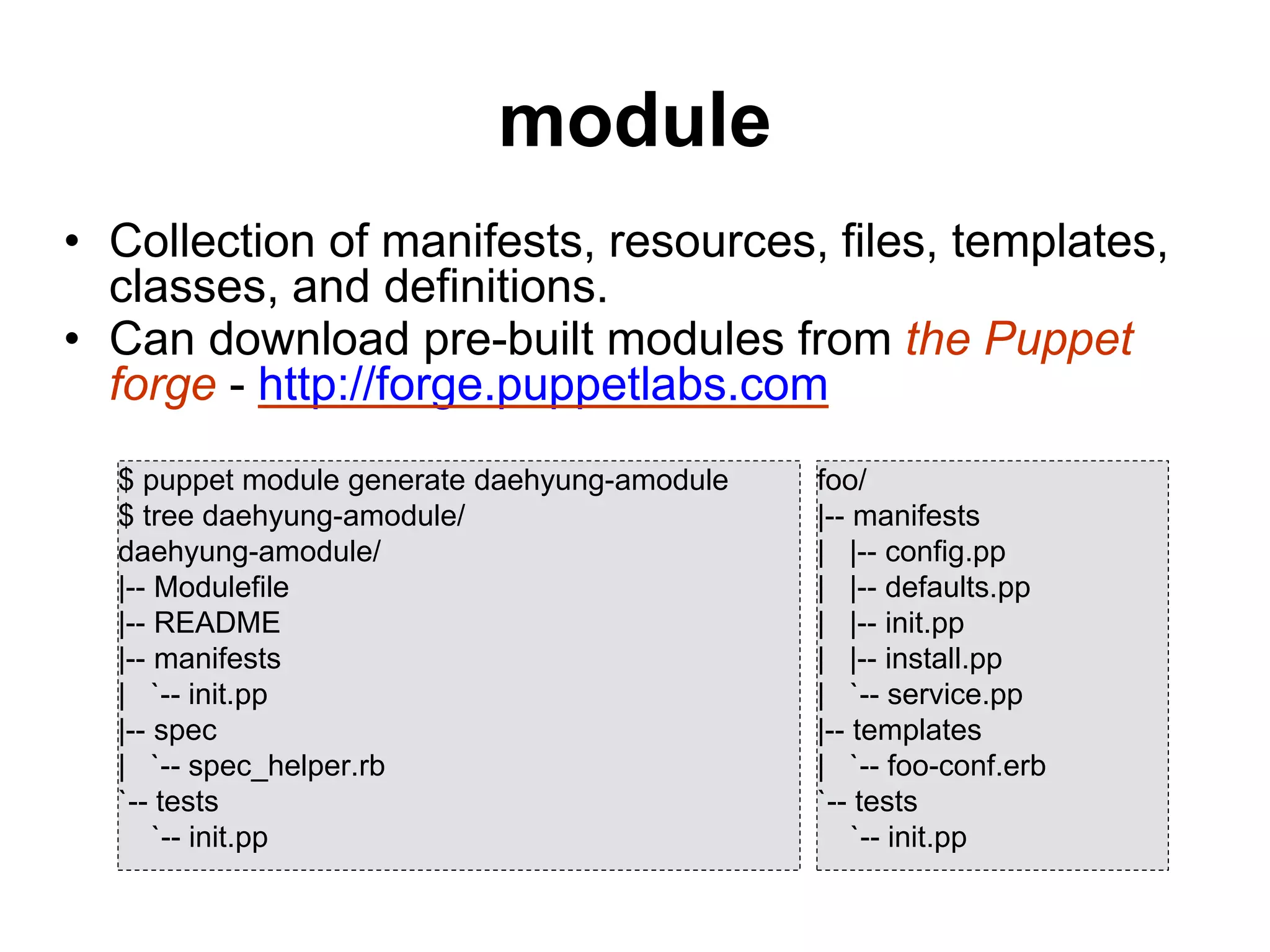 module
• Collection of manifests, resources, files, templates,
classes, and definitions.
• Can download pre-built modules from the Puppet
forge - http://forge.puppetlabs.com
$ puppet module generate daehyung-amodule
$ tree daehyung-amodule/
daehyung-amodule/
|-- Modulefile
|-- README
|-- manifests
| `-- init.pp
|-- spec
| `-- spec_helper.rb
`-- tests
`-- init.pp
foo/
|-- manifests
| |-- config.pp
| |-- defaults.pp
| |-- init.pp
| |-- install.pp
| `-- service.pp
|-- templates
| `-- foo-conf.erb
`-- tests
`-- init.pp
 