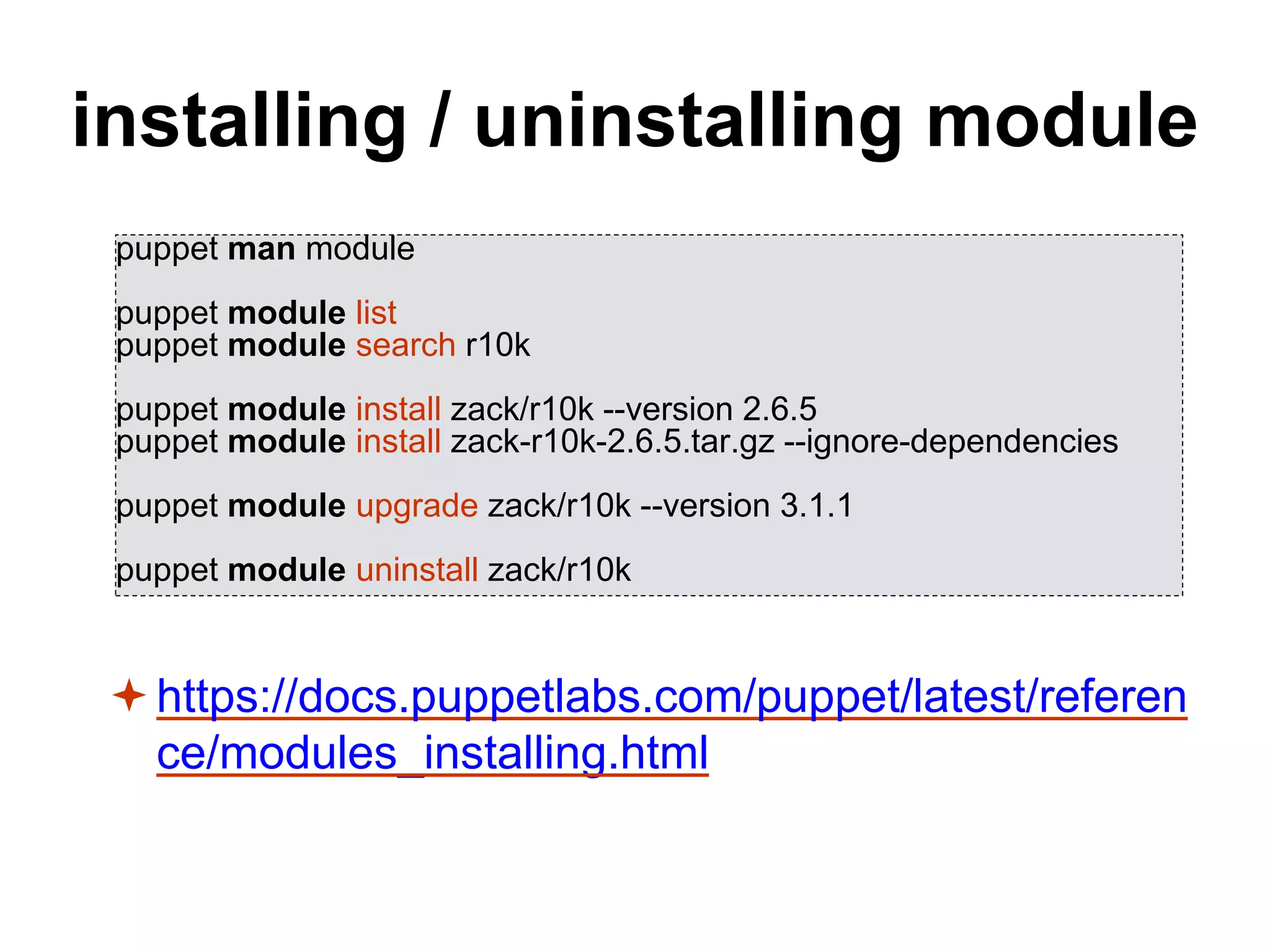 installing / uninstalling module
https://docs.puppetlabs.com/puppet/latest/referen
ce/modules_installing.html
puppet man module
puppet module list
puppet module search r10k
puppet module install zack/r10k --version 2.6.5
puppet module install zack-r10k-2.6.5.tar.gz --ignore-dependencies
puppet module upgrade zack/r10k --version 3.1.1
puppet module uninstall zack/r10k
 