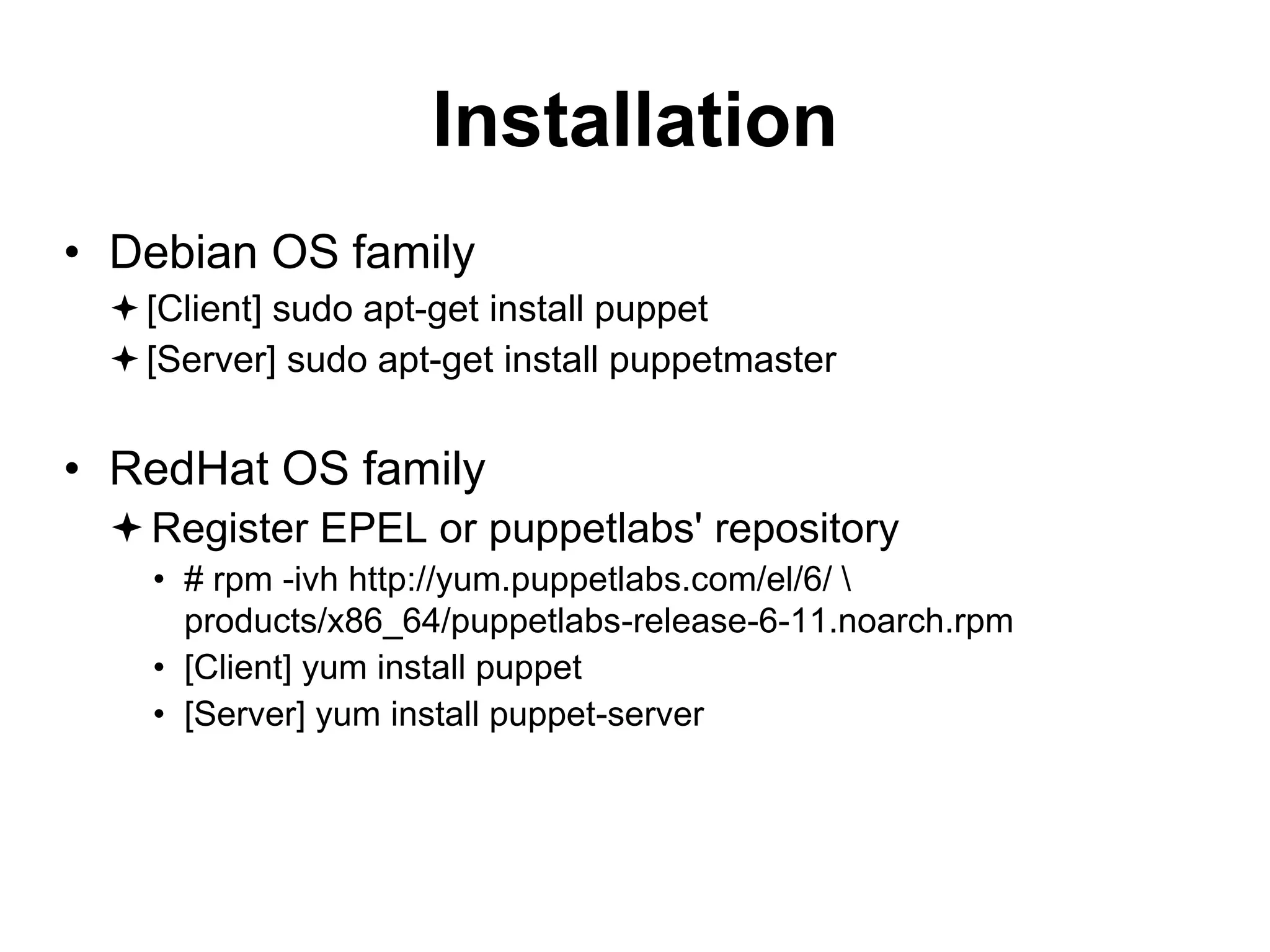 Installation
• Debian OS family
[Client] sudo apt-get install puppet
[Server] sudo apt-get install puppetmaster
• RedHat OS family
Register EPEL or puppetlabs' repository
• # rpm -ivh http://yum.puppetlabs.com/el/6/ 
products/x86_64/puppetlabs-release-6-11.noarch.rpm
• [Client] yum install puppet
• [Server] yum install puppet-server
 