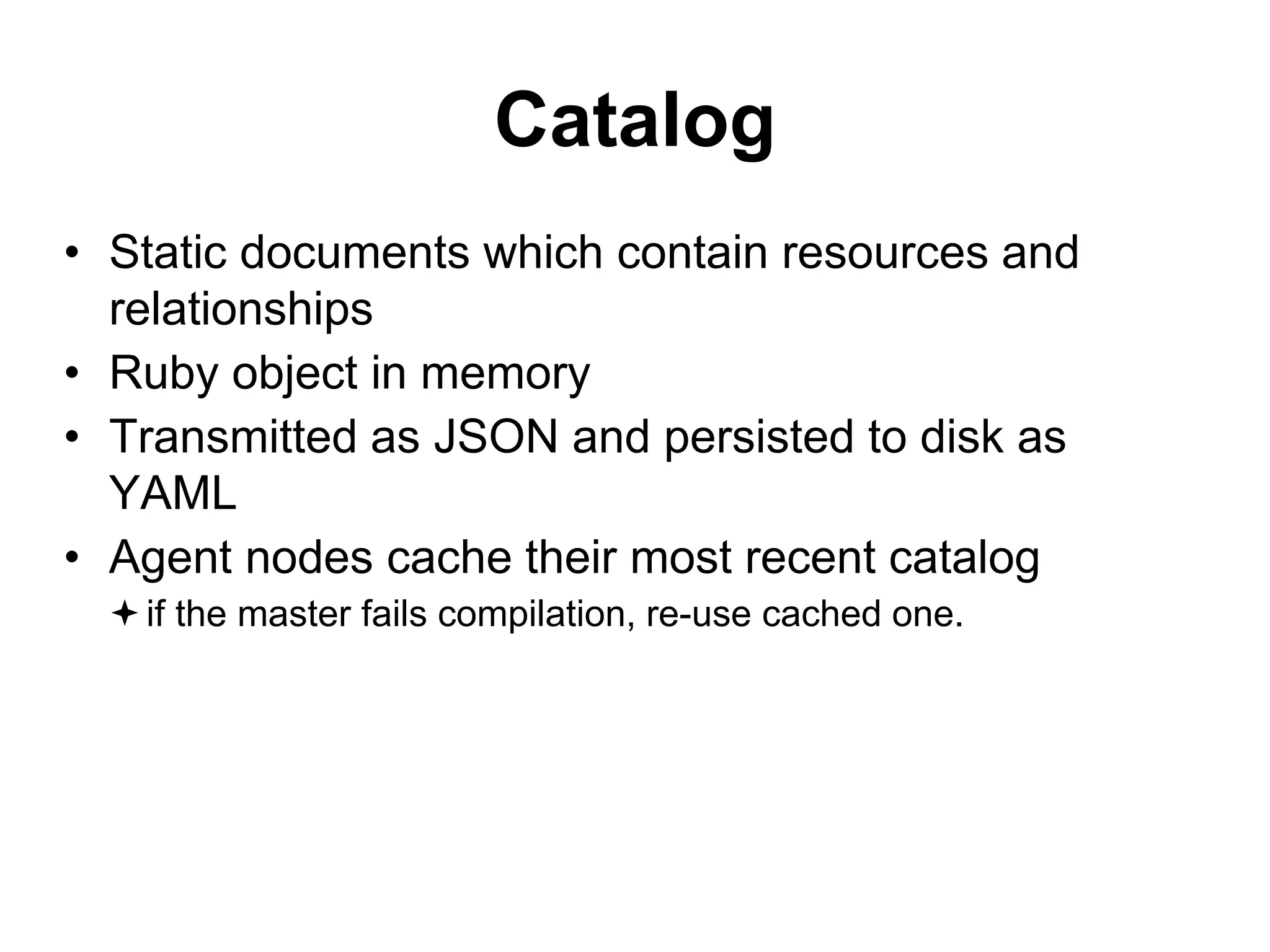 Catalog
• Static documents which contain resources and
relationships
• Ruby object in memory
• Transmitted as JSON and persisted to disk as
YAML
• Agent nodes cache their most recent catalog
if the master fails compilation, re-use cached one.
 