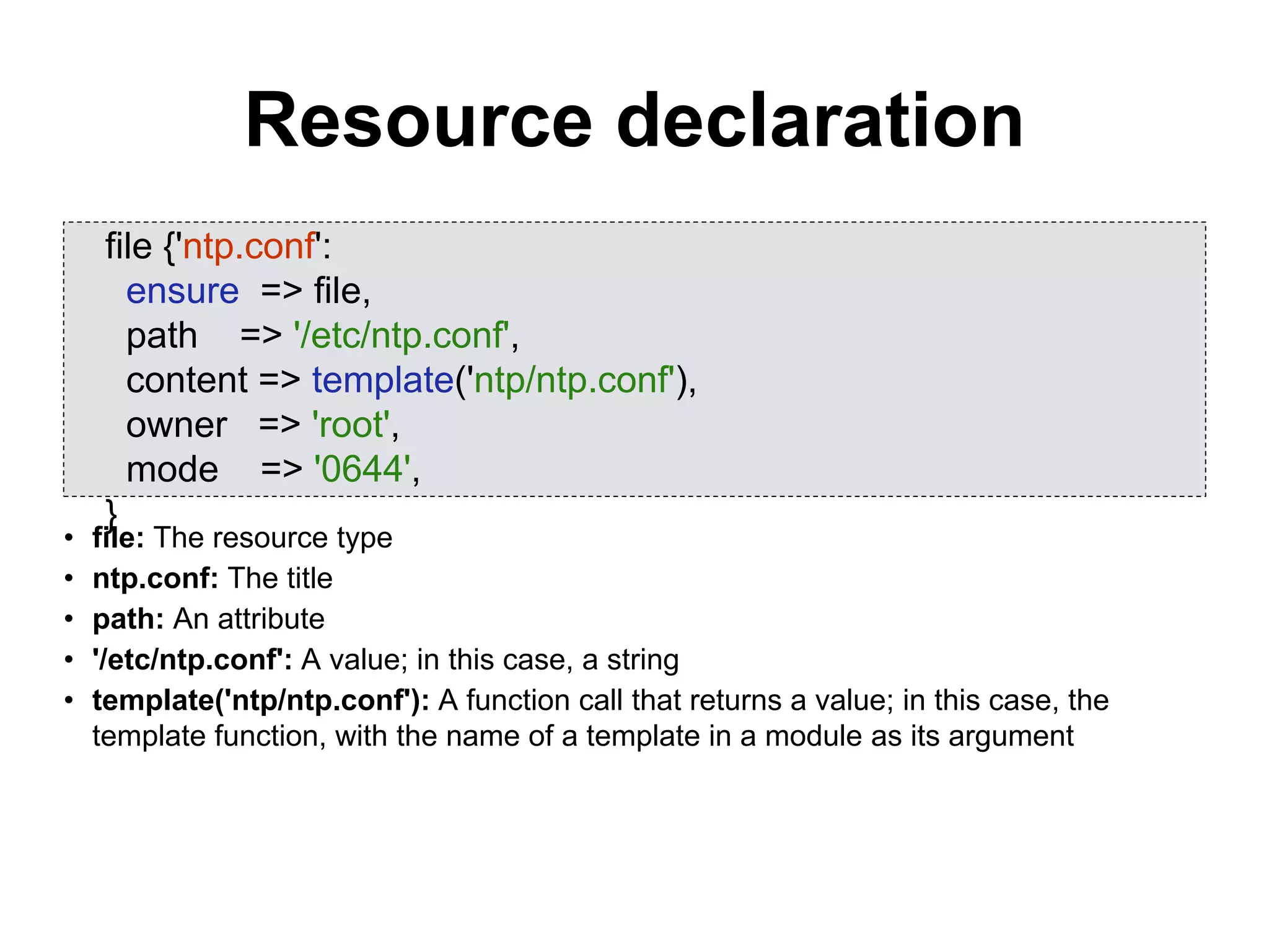 Resource declaration
• file: The resource type
• ntp.conf: The title
• path: An attribute
• '/etc/ntp.conf': A value; in this case, a string
• template('ntp/ntp.conf'): A function call that returns a value; in this case, the
template function, with the name of a template in a module as its argument
file {'ntp.conf':
ensure => file,
path => '/etc/ntp.conf',
content => template('ntp/ntp.conf'),
owner => 'root',
mode => '0644',
}
 