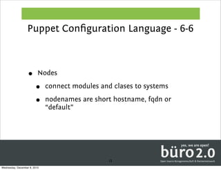 Puppet Conﬁguration Language - 6-6



                   •      Nodes

                        •     connect modules and clases to systems

                        •     nodenames are short hostname, fqdn or
                              “default”




                                                 13
Wednesday, December 8, 2010
 