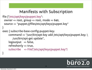 Manifests with Subscription
   ﬁle {"/etc/apt/keys/puppet.key":
     owner => root, group => root, mode => 640,
     source => "puppet:///ﬁles/etc/apt/keys/puppet.key"
   }
   exec { subscribe-base-conﬁg-puppet-key:
        command => "/usr/bin/apt-key add /etc/apt/keys/puppet.key; 
            /usr/bin/apt-get update",
        logoutput => false,
        refreshonly => true,
        subscribe => File["/etc/apt/keys/puppet.key"]
   }



                                           18
Wednesday, December 8, 2010
 