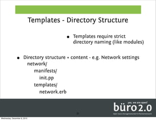 Templates - Directory Structure

                                         •   Templates require strict
                                             directory naming (like modules)


               •      Directory structure + content - e.g. Network settings
                       network/
                           manifests/
                             init.pp
                           templates/
                             network.erb



                                              21
Wednesday, December 8, 2010
 