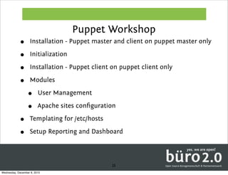 Puppet Workshop
            •      Installation - Puppet master and client on puppet master only

            •      Initialization

            •      Installation - Puppet client on puppet client only

            •      Modules

                  •      User Management

                  •      Apache sites conﬁguration

            •      Templating for /etc/hosts

            •      Setup Reporting and Dashboard



                                                25
Wednesday, December 8, 2010
 