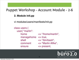 Puppet Workshop - Account Module - 2-6
                              2. Module init.pp

                              vi modules/users/manifests/init.pp

                              class users {
                                 user{ "martin":
                                   ! home!! ! ! ! !     => "/home/martin",
                                   ! managehome!        => true,
                                   ! shell! ! ! ! ! !   => "/bin/bash",
                                   ! comment!! ! !      => "Martin Alfke",
                                   ! ensure!! ! ! !     => present,



                                                        35
Wednesday, December 8, 2010
 