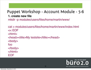 Puppet Workshop - Account Module - 5-6
             1. create new ﬁle
             mkdir -p modules/users/ﬁles/home/martin/www/

             cat > modules/users/ﬁles/home/martin/www/index.html
             << EOF
             <html>
             <head><title>My testsite</title></head>
             <body>
             foo
             </body>
             </html>
             EOF


                                       38
Wednesday, December 8, 2010
 