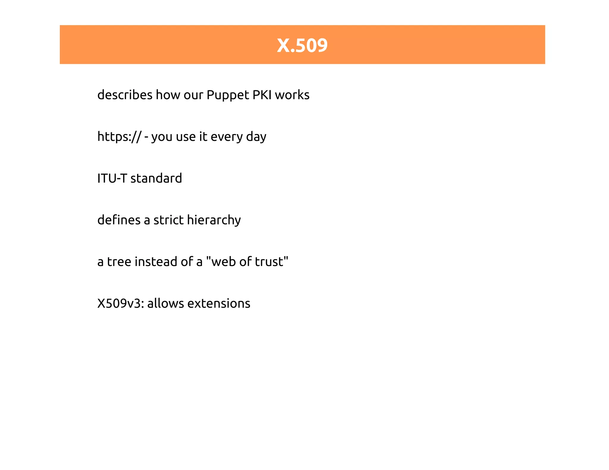 X.509 
describes how our Puppet PKI works 
https:// - you use it every day 
ITU-T standard 
defines a strict hierarchy 
a tree instead of a "web of trust" 
X509v3: allows extensions 
 