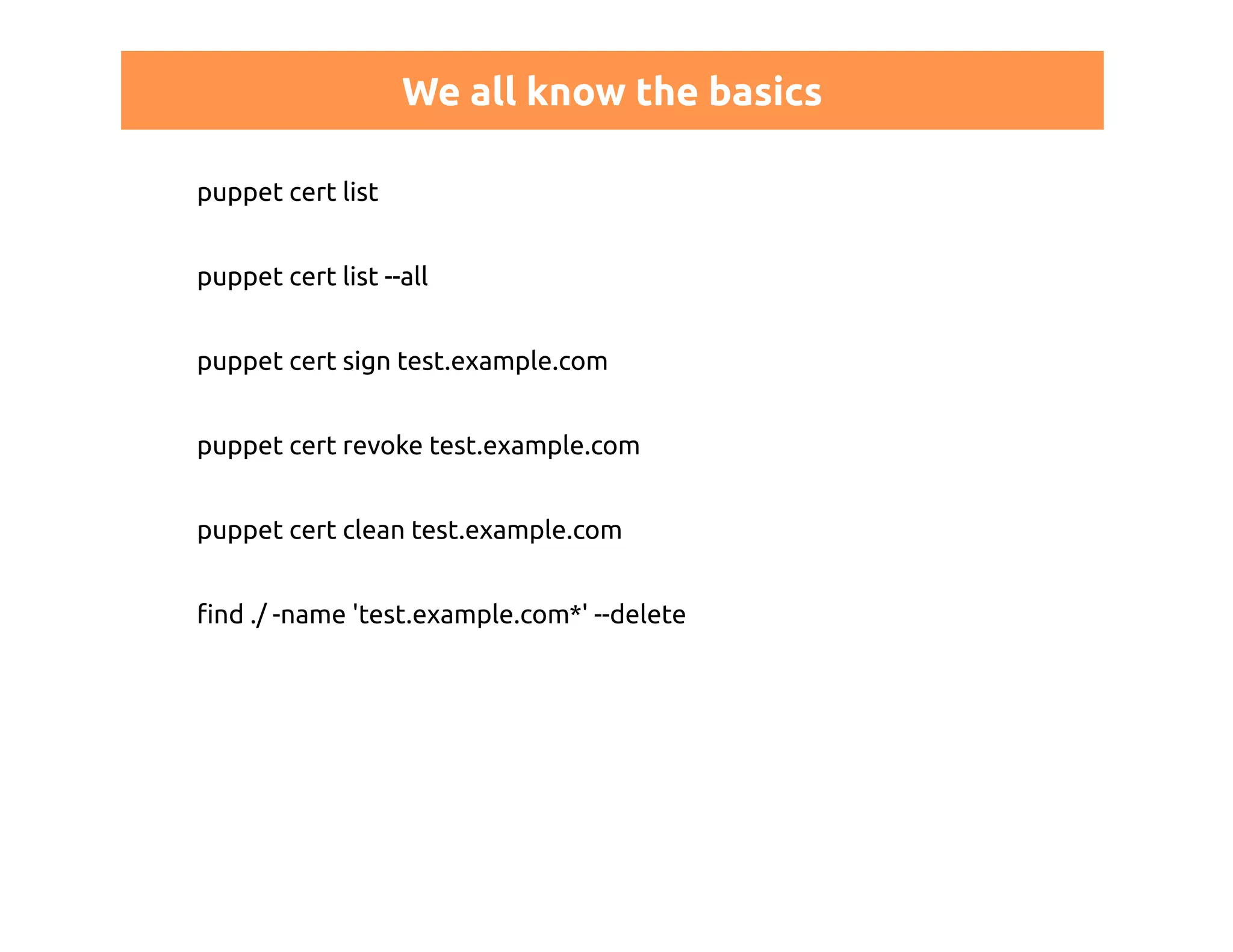 We all know the basics 
puppet cert list 
puppet cert list --all 
puppet cert sign test.example.com 
puppet cert revoke test.example.com 
puppet cert clean test.example.com 
find ./ -name 'test.example.com*' --delete 
 