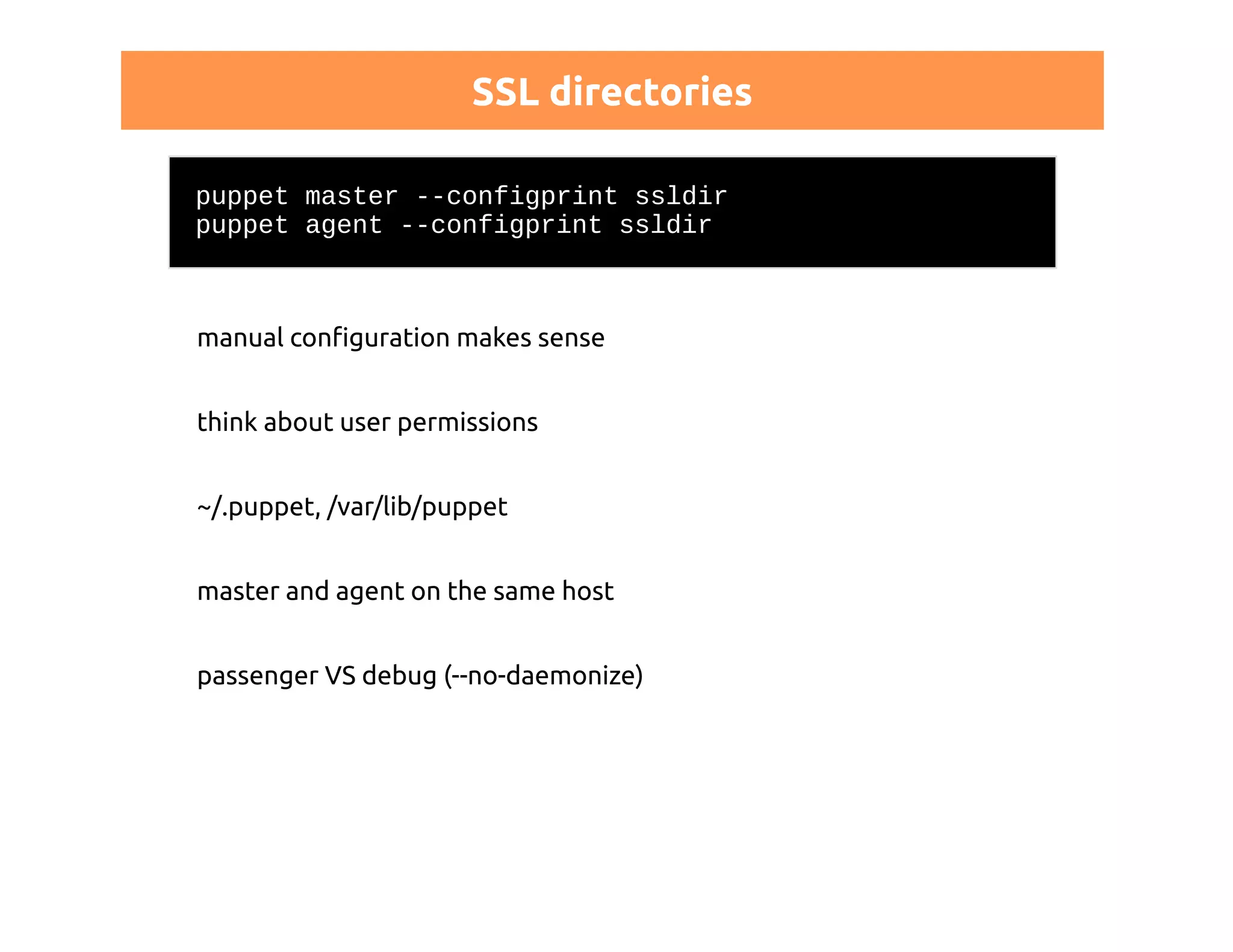 SSL directories 
puppet master --configprint ssldir 
puppet agent --configprint ssldir 
manual configuration makes sense 
think about user permissions 
~/.puppet, /var/lib/puppet 
master and agent on the same host 
passenger VS debug (--no-daemonize) 
 