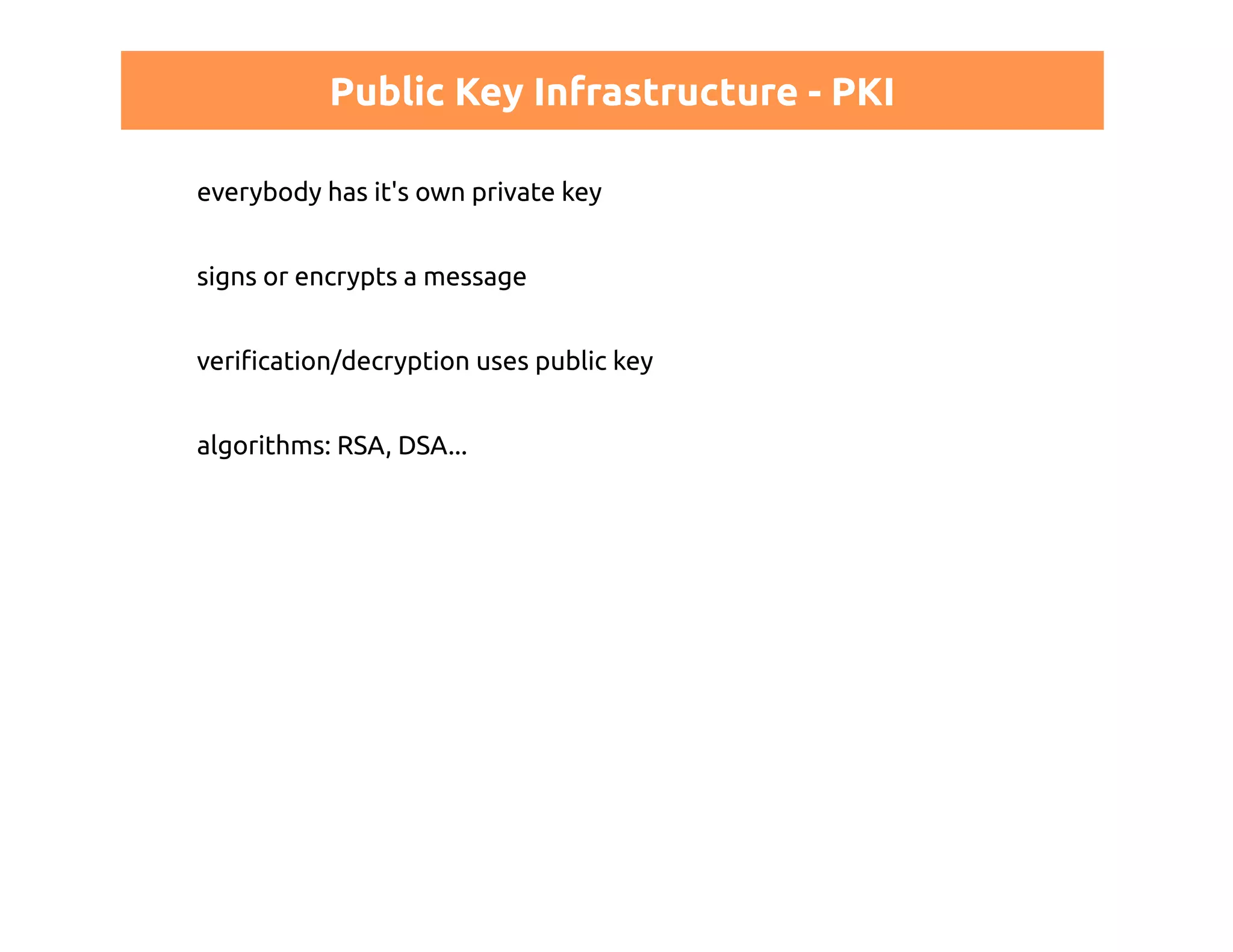 Public Key Infrastructure - PKI 
everybody has it's own private key 
signs or encrypts a message 
verification/decryption uses public key 
algorithms: RSA, DSA... 
 
