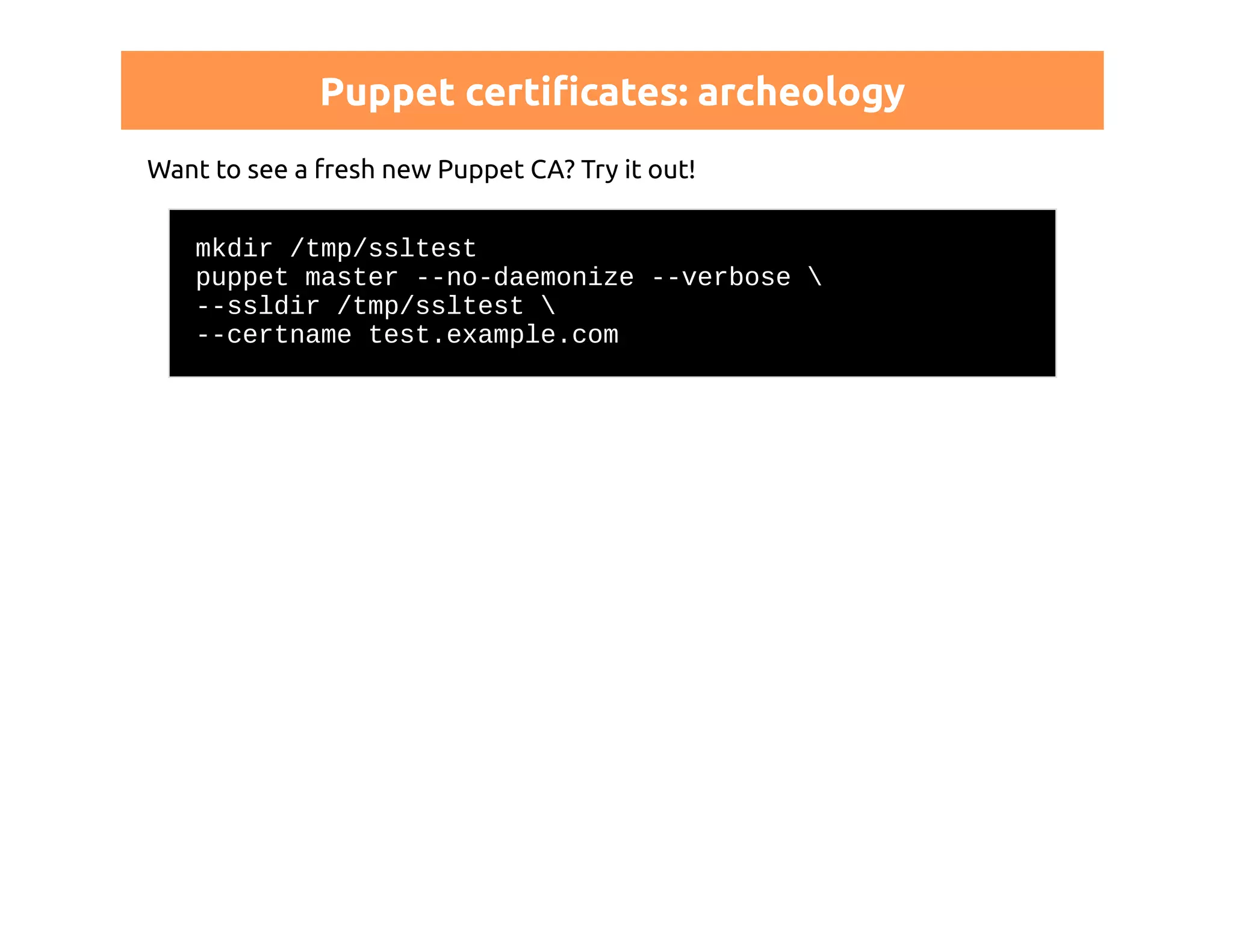 Puppet certificates: archeology 
Want to see a fresh new Puppet CA? Try it out! 
mkdir /tmp/ssltest 
puppet master --no-daemonize --verbose  
--ssldir /tmp/ssltest  
--certname test.example.com 
 