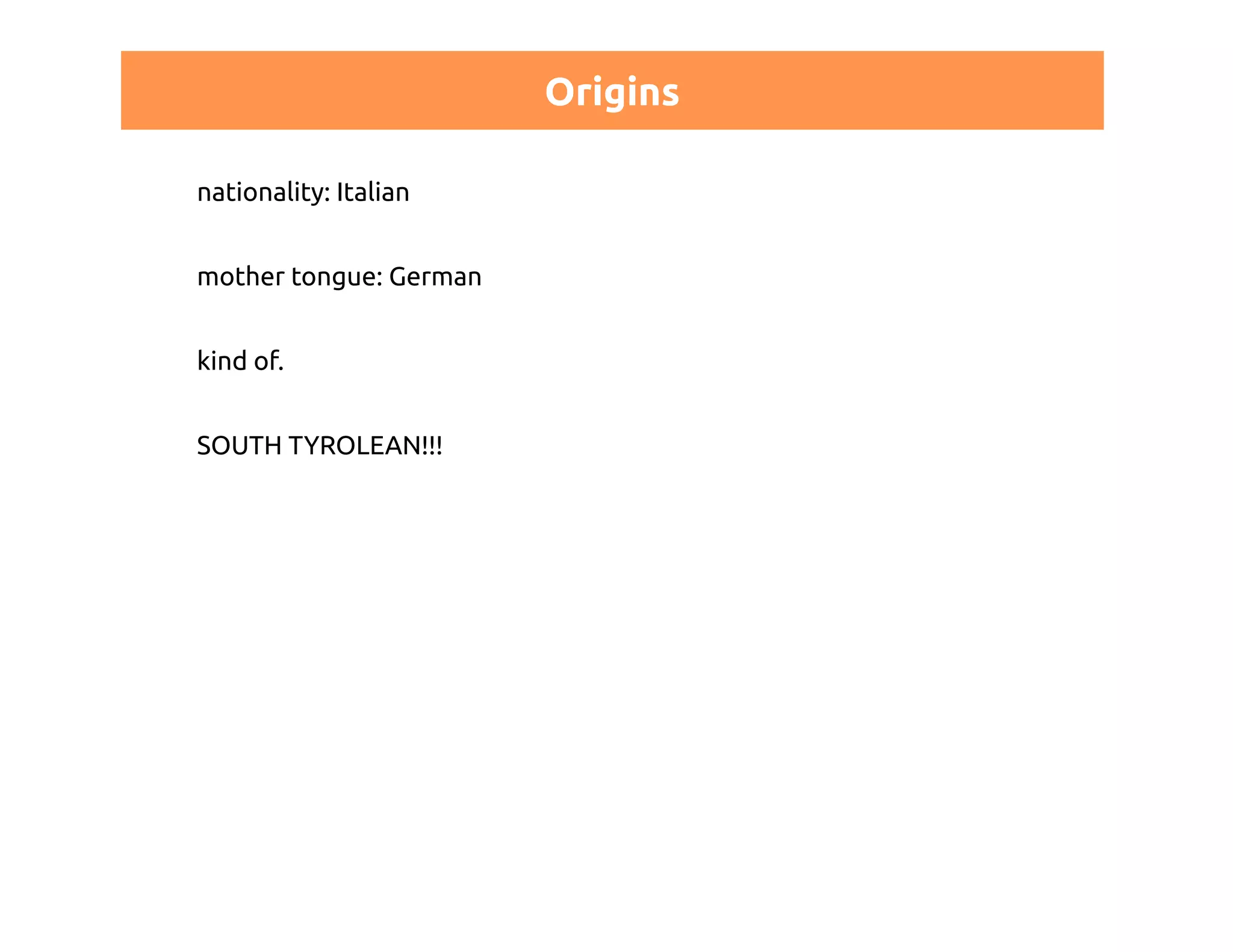 Origins 
nationality: Italian 
mother tongue: German 
kind of. 
SOUTH TYROLEAN!!! 
 