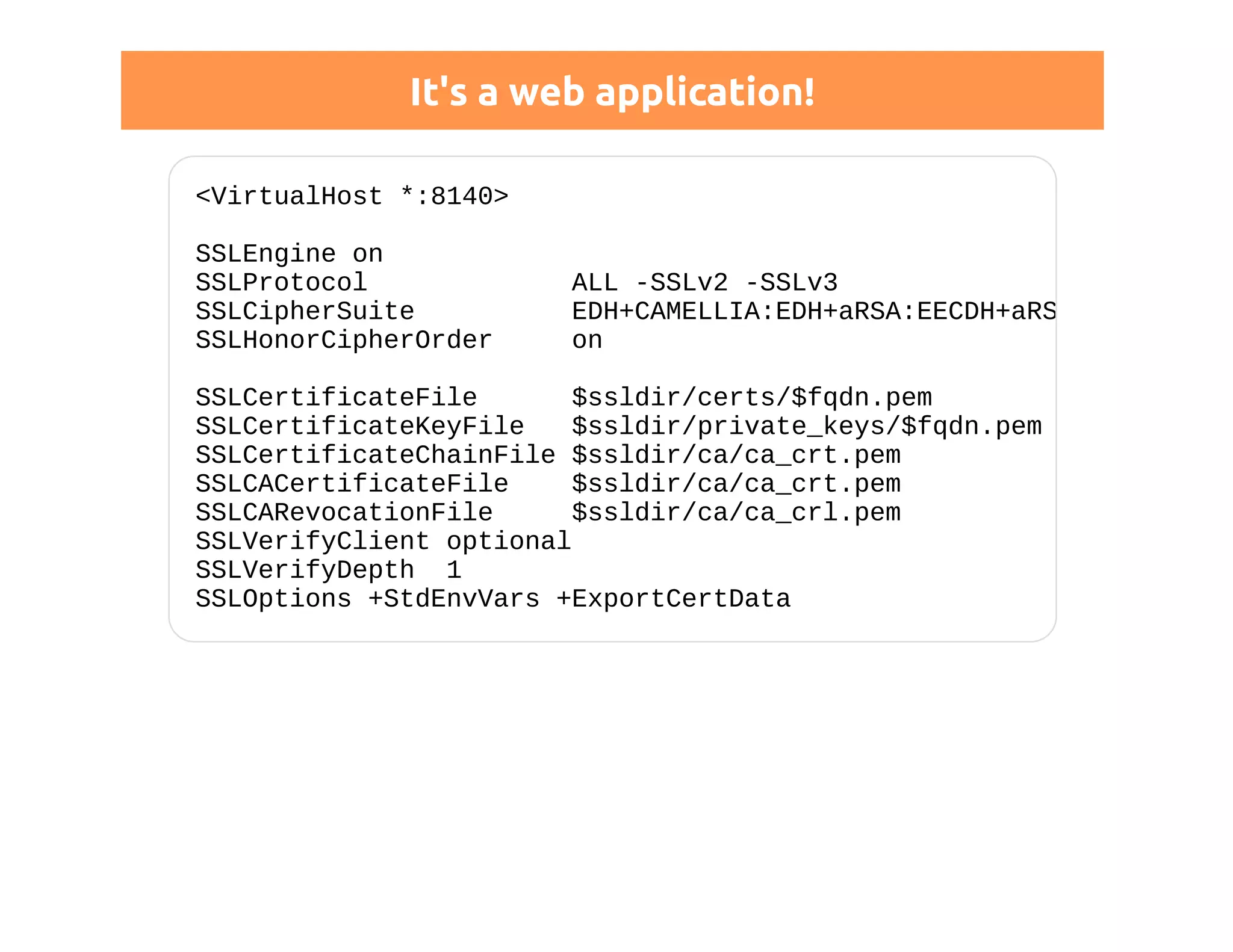 It's a web application! 
<VirtualHost *:8140> 
SSLEngine on 
SSLProtocol ALL -SSLv2 -SSLv3 
SSLCipherSuite EDH+CAMELLIA:EDH+aRSA:EECDH+aRSA+... 
SSLHonorCipherOrder on 
SSLCertificateFile $ssldir/certs/$fqdn.pem 
SSLCertificateKeyFile $ssldir/private_keys/$fqdn.pem 
SSLCertificateChainFile $ssldir/ca/ca_crt.pem 
SSLCACertificateFile $ssldir/ca/ca_crt.pem 
SSLCARevocationFile $ssldir/ca/ca_crl.pem 
SSLVerifyClient optional 
SSLVerifyDepth 1 
SSLOptions +StdEnvVars +ExportCertData 
 