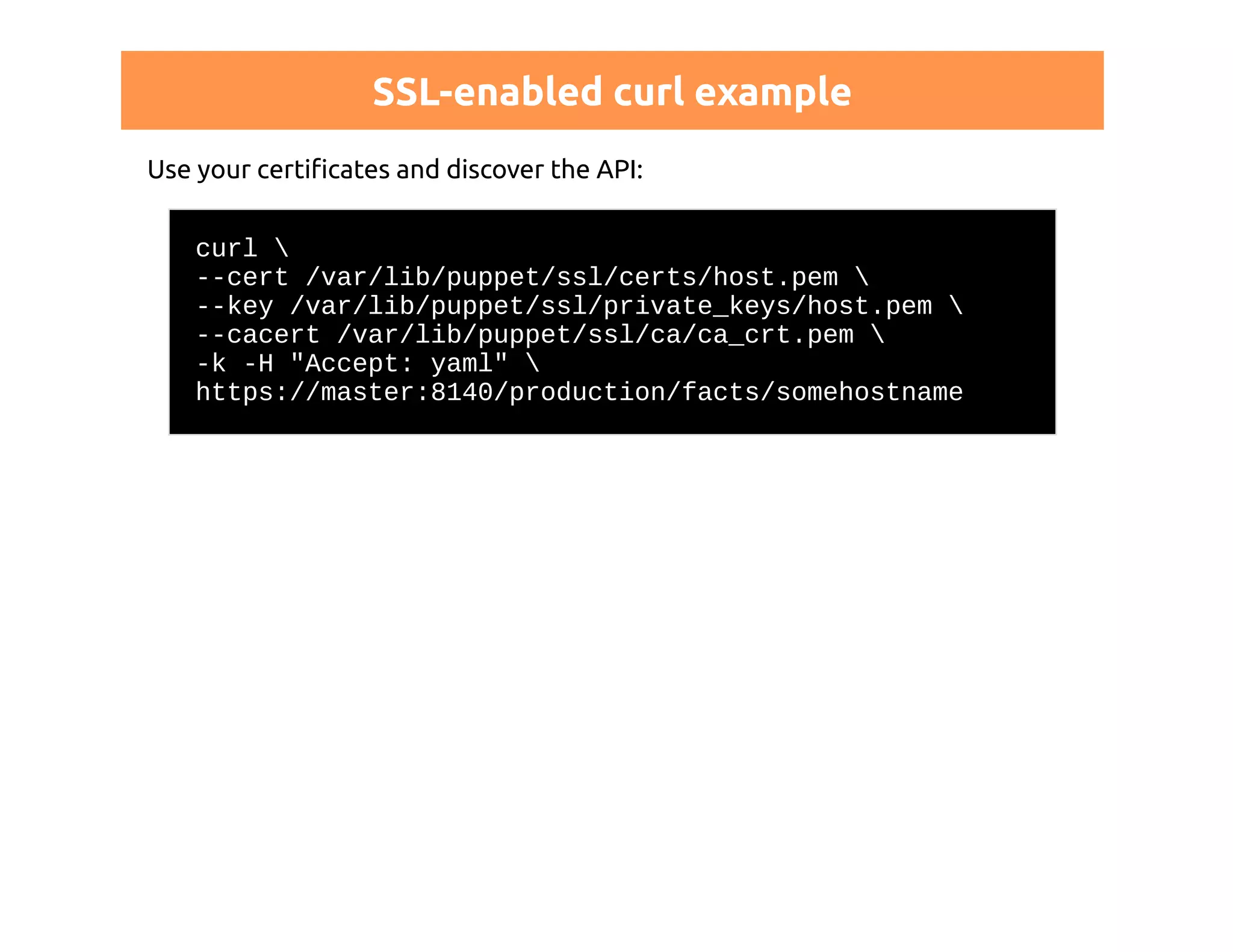 SSL-enabled curl example 
Use your certificates and discover the API: 
curl  
--cert /var/lib/puppet/ssl/certs/host.pem  
--key /var/lib/puppet/ssl/private_keys/host.pem  
--cacert /var/lib/puppet/ssl/ca/ca_crt.pem  
-k -H "Accept: yaml"  
https://master:8140/production/facts/somehostname 
 