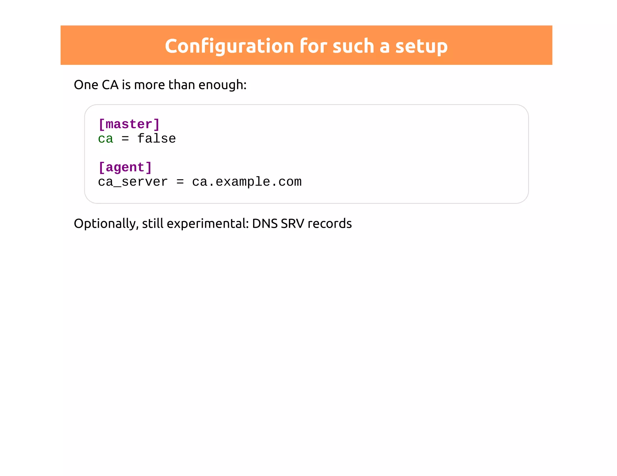 Configuration for such a setup 
One CA is more than enough: 
[master] 
ca = false 
[agent] 
ca_server = ca.example.com 
Optionally, still experimental: DNS SRV records 
 