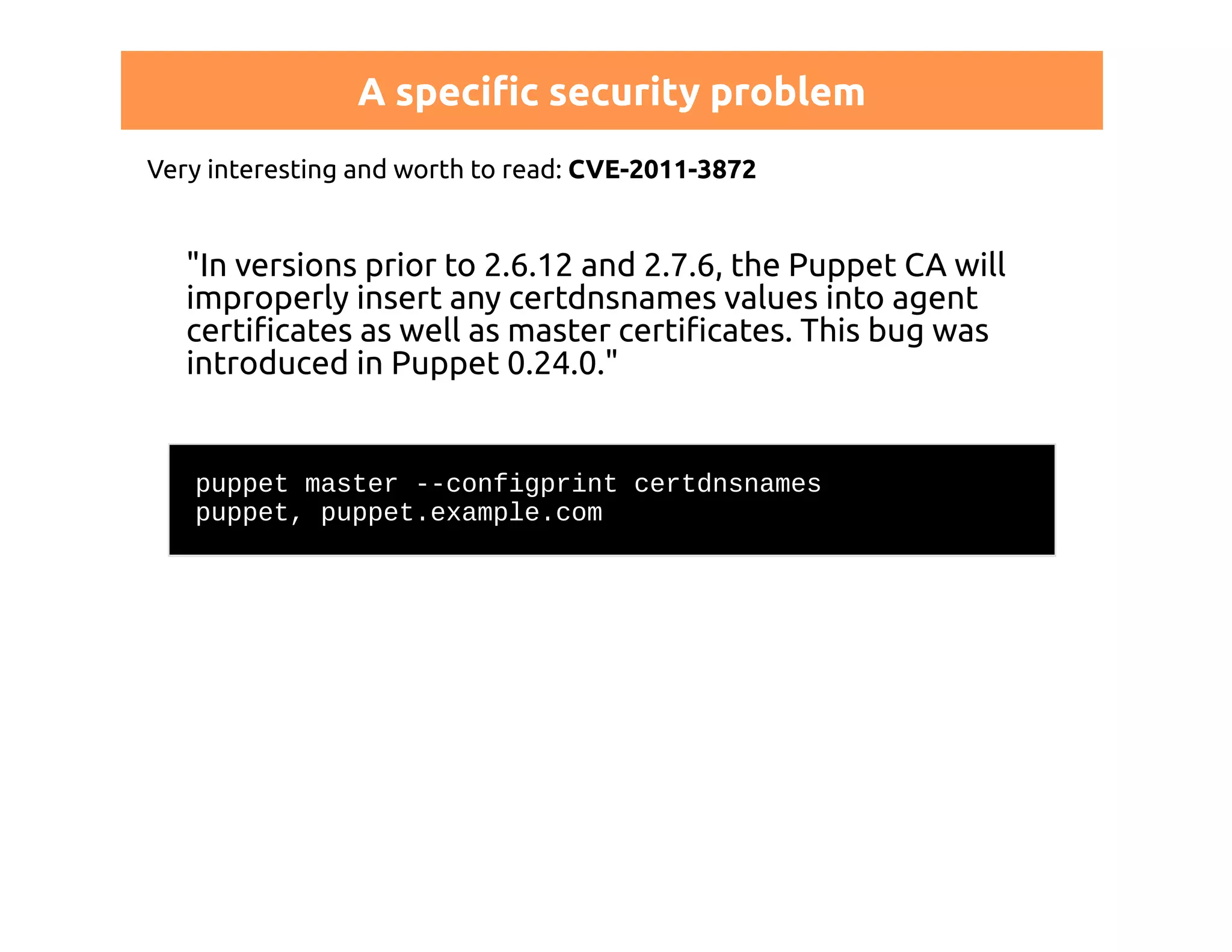 A specific security problem 
Very interesting and worth to read: CVE-2011-3872 
"In versions prior to 2.6.12 and 2.7.6, the Puppet CA will 
improperly insert any certdnsnames values into agent 
certificates as well as master certificates. This bug was 
introduced in Puppet 0.24.0." 
puppet master --configprint certdnsnames 
puppet, puppet.example.com 
 
