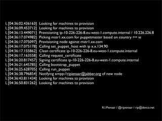 I, [04:36:02.436163]   Looking for machines to provision
I, [04:36:09.453712]   Looking for machines to provision
I, [04:36:13.449071]   Provisioning ip-10-226-226-8.eu-west-1.compute.internal / 10.226.226.8
I, [04:36:17.074982]   Picking mstr1.xx.com for puppetmaster based on country == ie
I, [04:36:17.075097]   Provisioning node against mstr1.xx.com
I, [04:36:17.075178]   Calling set_puppet_host with ip x.x.134.90
I, [04:36:17.155862]   Clean certiﬁcate ip-10-226-226-8.eu-west-1.compute.internal
I, [04:36:17.163558]   Calling request_certiﬁcate
I, [04:36:20.817457]   Signing certiﬁcate ip-10-226-226-8.eu-west-1.compute.internal
I, [04:36:21.645785]   Calling bootstrap_puppet
I, [04:36:25.628705]   Calling run_puppet
I, [04:36:38.796854]   Notifying xmpp://ripienaar@jabber.org of new node
I, [04:36:43.811434]   Looking for machines to provision
I, [04:36:50.831262]   Looking for machines to provision




                                                             R.I.Pienaar / @ripienaar / rip@devco.net
 