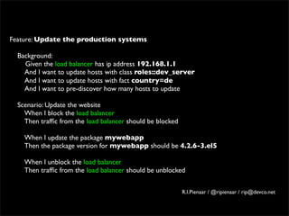 Feature: Update the production systems
 
  Background:
     Given the load balancer has ip address 192.168.1.1
     And I want to update hosts with class roles::dev_server
     And I want to update hosts with fact country=de
     And I want to pre-discover how many hosts to update
 
  Scenario: Update the website
     When I block the load balancer
     Then trafﬁc from the load balancer should be blocked
 
     When I update the package mywebapp
     Then the package version for mywebapp should be 4.2.6-3.el5
 
     When I unblock the load balancer
     Then trafﬁc from the load balancer should be unblocked


                                                     R.I.Pienaar / @ripienaar / rip@devco.net
 