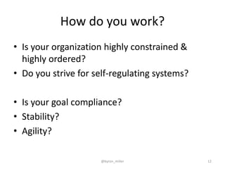 How do you work?
• Is your organization highly constrained &
highly ordered?
• Do you strive for self-regulating systems?
• Is your goal compliance?
• Stability?
• Agility?
@byron_miller 12
 